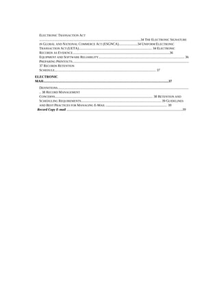 ELECTRONIC TRANSACTION ACT
    .......................................................................................................................34 THE ELECTRONIC SIGNATURE
    IN GLOBAL AND NATIONAL COMMERCE ACT (ESGNCA)......................34 UNIFORM ELECTRONIC
    TRANSACTION ACT (UETA)...................................................................................... 34 ELECTRONIC
    RECORDS AS EVIDENCE..................................................................................................................36
    EQUIPMENT AND SOFTWARE RELIABILITY..................................................................................................... 36
    PREPARING PRINTOUTS.........................................................................................................................................
    37 RECORDS RETENTION
    SCHEDULE....................................................................................................................... 37
ELECTRONIC
MAIL..................................................................................................................................................37
   DEFINITIONS..........................................................................................................................................................
   .. 38 RECORD MANAGEMENT
   CONCERNS................................................................................................................... 38 RETENTION AND
   SCHEDULING REQUIREMENTS.............................................................................................. 39 GUIDELINES
   AND BEST PRACTICES FOR MANAGING E-MAIL ........................................................................ 39
  Record Copy E-mail ........................................................................................................................................39
 
