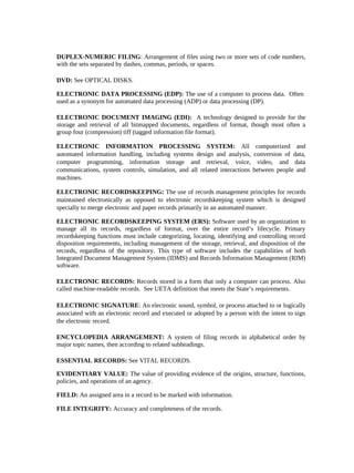 DUPLEX-NUMERIC FILING: Arrangement of files using two or more sets of code numbers,
with the sets separated by dashes, commas, periods, or spaces.

DVD: See OPTICAL DISKS.

ELECTRONIC DATA PROCESSING (EDP): The use of a computer to process data. Often
used as a synonym for automated data processing (ADP) or data processing (DP).

ELECTRONIC DOCUMENT IMAGING (EDI): A technology designed to provide for the
storage and retrieval of all bitmapped documents, regardless of format, though most often a
group four (compression) tiff (tagged information file format).

ELECTRONIC INFORMATION PROCESSING SYSTEM: All computerized and
automated information handling, including systems design and analysis, conversion of data,
computer programming, information storage and retrieval, voice, video, and data
communications, system controls, simulation, and all related interactions between people and
machines.

ELECTRONIC RECORDSKEEPING: The use of records management principles for records
maintained electronically as opposed to electronic recordskeeping system which is designed
specially to merge electronic and paper records primarily in an automated manner.

ELECTRONIC RECORDSKEEPING SYSTEM (ERS): Software used by an organization to
manage all its records, regardless of format, over the entire record’s lifecycle. Primary
recordskeeping functions must include categorizing, locating, identifying and controlling record
disposition requirements, including management of the storage, retrieval, and disposition of the
records, regardless of the repository. This type of software includes the capabilities of both
Integrated Document Management System (IDMS) and Records Information Management (RIM)
software.

ELECTRONIC RECORDS: Records stored in a form that only a computer can process. Also
called machine-readable records. See UETA definition that meets the State’s requirements.

ELECTRONIC SIGNATURE: An electronic sound, symbol, or process attached to or logically
associated with an electronic record and executed or adopted by a person with the intent to sign
the electronic record.

ENCYCLOPEDIA ARRANGEMENT: A system of filing records in alphabetical order by
major topic names, then according to related subheadings.

ESSENTIAL RECORDS: See VITAL RECORDS.

EVIDENTIARY VALUE: The value of providing evidence of the origins, structure, functions,
policies, and operations of an agency.

FIELD: An assigned area in a record to be marked with information.

FILE INTEGRITY: Accuracy and completeness of the records.
 