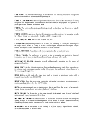 FILE PLAN: The planned methodology of classification and indexing records for storage and
retrieval consistent with the records management plan.

FILES MANAGEMENT: The management function which provides for the analysis of filing
equipment and the procedures to determine the most efficient type of equipment and system for a
given operation at the most economical price.

FILING: The process of arranging and sorting records so that they may be retrieved rapidly
when needed.

FILING SYSTEM: A system, often involving equipment and/or software, for arranging records
for efficient storage and retrieval (See file plan and files management).

FINAL DISPOSITION: See RECORDS DISPOSITION.

FINDING AID: Any written guide such as an index, list, inventory, or catalog that is descriptive
or analytical with respect to a body of records, and having the purpose of clarifying the subject
content and organization of the records in order to facilitate their use.

FISCAL RECORDS: Financial records of an organization that have a fiscal value.

FISCAL VALUE: The usefulness of records to the organization as relating to financial
transactions and the movement and expenditure of state, federal, or other funds.

GEOGRAPHIC FILING: Arranging records alphabetically according to the names of
geographic locations.

HARD COPY: (1) The original document, the reproduced paper copy made from microfilm, or
the printout made from data processing media. (2) A record that can be read without the use of a
viewer or magnifying device.

HARD DISK: A disk made of a rigid base, such as ceramic or aluminum, coated with a
magnetic material. See also DISKETTE.

HARDWARE: In a data processing system, the mechanical components such as computers,
monitors, and tape drives. See also SOFTWARE.

HEAD: An electromagnetic device that transfers data to and from the surface of a magnetic
storage device, such as disk or tape. Also called read/write head.

HEAD CRASH: The destruction of data on a magnetic disk caused when the read/write head
unintentionally comes in contact with the disk.

HISTORICAL VALUE: (1) The usefulness of records for historical research concerning the
agency of origin or for information about persons, places, events, or things. (2) The value arising
from exceptional age, and/or connection with some historical event or person.

HOLDINGS: All of the records in the custody of a given agency, organizational element,
archival establishment, or records center.
 