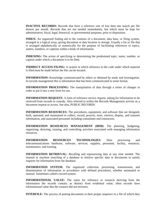 INACTIVE RECORDS: Records that have a reference rate of less than one search per file
drawer per month. Records that are not needed immediately, but which must be kept for
administrative, fiscal, legal, historical, or governmental purposes, prior to disposition.

INDEX: An organized finding aid to the contents of a document, data base, or filing system,
arranged in a logical array, giving document or data location in storage. Usually a list or file that
is arranged alphabetically or numerically for the purpose of facilitating references to topics,
names, numbers, or captions within a body of information.

INDEXING: The action of specifying or determining the predestined topic, name, number, or
caption under which a document is to be filed.

INDIRECT ACCESS FILING: A system in which reference to the code under which material
is filed must be made before the file can be located.

INFORMATION: Knowledge communicated by others or obtained by study and investigation.
In records management this is information that has been communicated in some format.

INFORMATION PROCESSING: The manipulation of data through a series of changes in
order to put it into a new form for use.

INFORMATION REQUEST: A form of reference service request, asking for information to be
retrieved from records in custody. Also referred to within the Records Management activity as a
document request or access. See also, PUBLIC RECORDS.

INFORMATION RESOURCES: The procedures, equipment, and software that are designed,
built, operated, and maintained to collect, record, process, store, retrieve, display, and transmit
information, and associated personnel including consultants and contractors.

INFORMATION RESOURCES MANAGEMENT (IRM): The planning, budgeting,
organizing, directing, training, and controlling activities associated with managing information
resources.

INFORMATION            RESOURCES      TECHNOLOGIES:           Data     processing     and
telecommunications hardware, software, services, supplies, personnel, facility, resources,
maintenance, and training.

INFORMATION RETRIEVAL: Recalling and repossessing data at any time needed. The
manual or machine searching of a database to retrieve specific data or documents to satisfy
requests for information from the database.

INFORMATION SYSTEM: The organized collection, processing, transmission, and
dissemination of information in accordance with defined procedures, whether automated or
manual. Sometimes called a record system.

INFORMATIONAL VALUE: The value for reference or research deriving from the
information the records contain, as distinct from evidential value; often records have
informational value that the creators did not envision.

INTERFILE: The process of putting documents in their proper sequence in a file of which they
 