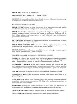 INVENTORY: See RECORDS INVENTORY.

IRM: See INFORMATION RESOURCES MANAGEMENT.

JUKEBOX: An automated optical disk library. This device stores disks, uses robotic technology
to retrieve a disk and has one or more read/write drives.

LAN: See LOCAL AREA NETWORK.

LEGAL CUSTODY: Control of, access to, possession of, or responsibility for records based on
specific statutory authority. Ownership or title to documentary materials.

LEGAL VALUE: The usefulness to an agency of records that provide legal proof of agency
authority and agency business transactions; also refers to the usefulness of records that form the
basis of legal actions, or that contain evidence of legally enforceable rights or obligations of
government or private persons.

LIFE CYCLE OF RECORDS: The management concept that records pass through the stages
of creation, maintenance, use, and disposition.

LOCAL AREA NETWORK (LAN): A system for linking together computers, terminals,
printers, and other equipment, usually within the same office or building.

LOGICAL RECORD: A collection of related data elements, referring to one person, place,
thing, or event that are treated as a unit by a computer.

MACHINE-READABLE RECORDS: See ELECTRONIC RECORDS.

MAGNETIC TAPE: A tape or ribbon of any material impregnated or coated with magnetic
material (iron oxide) on which information may be placed in the form of magnetically polarized
spots. Commonly used as a medium for carrying computer programmed information.

MAINFRAME COMPUTER: A large digital computer, normally able to process and store
more data than a minicomputer and far more than a microcomputer, designed to do so faster than
a minicomputer or a microcomputer, and often serving as the center of a system with many users.

MASTER RECORD: The original record from which copies may subsequently be made.

MIDDLE-DIGIT FILING: File arrangement using the middle digit or set of digits as the
primary filing unit.

MINICOMPUTER: A small digital computer, normally able to process and store less data than
a mainframe but more than a microcomputer while doing so less rapidly than a mainframe but
more rapidly than a microcomputer.

MIGRATION: A strategy for avoiding obsolescence in media or file type that involves the
periodic duplication of files and/or content into new media and/or file type, respectively.

NONESSENTIAL RECORD: Record that is not vital to the continued operation of an agency.

NUMERIC FILING: Arrangement of numeric characters in various combinations.
 