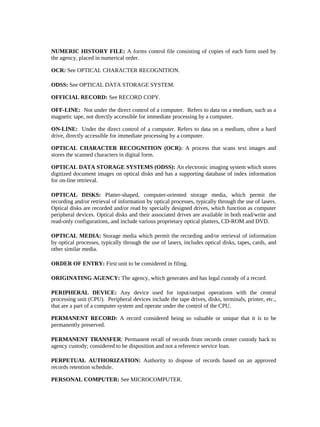 NUMERIC HISTORY FILE: A forms control file consisting of copies of each form used by
the agency, placed in numerical order.

OCR: See OPTICAL CHARACTER RECOGNITION.

ODSS: See OPTICAL DATA STORAGE SYSTEM.

OFFICIAL RECORD: See RECORD COPY.

OFF-LINE: Not under the direct control of a computer. Refers to data on a medium, such as a
magnetic tape, not directly accessible for immediate processing by a computer.

ON-LINE: Under the direct control of a computer. Refers to data on a medium, often a hard
drive, directly accessible for immediate processing by a computer.

OPTICAL CHARACTER RECOGNITION (OCR): A process that scans text images and
stores the scanned characters in digital form.

OPTICAL DATA STORAGE SYSTEMS (ODSS): An electronic imaging system which stores
digitized document images on optical disks and has a supporting database of index information
for on-line retrieval.

OPTICAL DISKS: Platter-shaped, computer-oriented storage media, which permit the
recording and/or retrieval of information by optical processes, typically through the use of lasers.
Optical disks are recorded and/or read by specially designed drives, which function as computer
peripheral devices. Optical disks and their associated drives are available in both read/write and
read-only configurations, and include various proprietary optical platters, CD-ROM and DVD.

OPTICAL MEDIA: Storage media which permit the recording and/or retrieval of information
by optical processes, typically through the use of lasers, includes optical disks, tapes, cards, and
other similar media.

ORDER OF ENTRY: First unit to be considered in filing.

ORIGINATING AGENCY: The agency, which generates and has legal custody of a record.

PERIPHERAL DEVICE: Any device used for input/output operations with the central
processing unit (CPU). Peripheral devices include the tape drives, disks, terminals, printer, etc.,
that are a part of a computer system and operate under the control of the CPU.

PERMANENT RECORD: A record considered being so valuable or unique that it is to be
permanently preserved.

PERMANENT TRANSFER: Permanent recall of records from records center custody back to
agency custody; considered to be disposition and not a reference service loan.

PERPETUAL AUTHORIZATION: Authority to dispose of records based on an approved
records retention schedule.

PERSONAL COMPUTER: See MICROCOMPUTER.
 