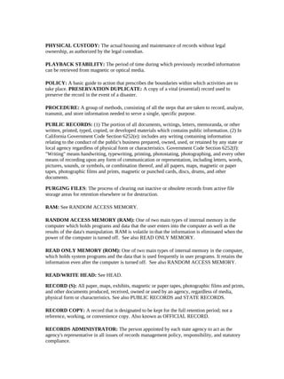 PHYSICAL CUSTODY: The actual housing and maintenance of records without legal
ownership, as authorized by the legal custodian.

PLAYBACK STABILITY: The period of time during which previously recorded information
can be retrieved from magnetic or optical media.

POLICY: A basic guide to action that prescribes the boundaries within which activities are to
take place. PRESERVATION DUPLICATE: A copy of a vital (essential) record used to
preserve the record in the event of a disaster.

PROCEDURE: A group of methods, consisting of all the steps that are taken to record, analyze,
transmit, and store information needed to serve a single, specific purpose.

PUBLIC RECORDS: (1) The portion of all documents, writings, letters, memoranda, or other
written, printed, typed, copied, or developed materials which contains public information. (2) In
California Government Code Section 6252(e): includes any writing containing information
relating to the conduct of the public's business prepared, owned, used, or retained by any state or
local agency regardless of physical form or characteristics. Government Code Section 6252(f):
"Writing" means handwriting, typewriting, printing, photostating, photographing, and every other
means of recording upon any form of communication or representation, including letters, words,
pictures, sounds, or symbols, or combination thereof, and all papers, maps, magnetic or paper
tapes, photographic films and prints, magnetic or punched cards, discs, drums, and other
documents.

PURGING FILES: The process of clearing out inactive or obsolete records from active file
storage areas for retention elsewhere or for destruction.

RAM: See RANDOM ACCESS MEMORY.

RANDOM ACCESS MEMORY (RAM): One of two main types of internal memory in the
computer which holds programs and data that the user enters into the computer as well as the
results of the data's manipulation. RAM is volatile in that the information is eliminated when the
power of the computer is turned off. See also READ ONLY MEMORY.

READ ONLY MEMORY (ROM): One of two main types of internal memory in the computer,
which holds system programs and the data that is used frequently in user programs. It retains the
information even after the computer is turned off. See also RANDOM ACCESS MEMORY.

READ/WRITE HEAD: See HEAD.

RECORD (S): All paper, maps, exhibits, magnetic or paper tapes, photographic films and prints,
and other documents produced, received, owned or used by an agency, regardless of media,
physical form or characteristics. See also PUBLIC RECORDS and STATE RECORDS.

RECORD COPY: A record that is designated to be kept for the full retention period; not a
reference, working, or convenience copy. Also known as OFFICIAL RECORD.

RECORDS ADMINISTRATOR: The person appointed by each state agency to act as the
agency's representative in all issues of records management policy, responsibility, and statutory
compliance.
 
