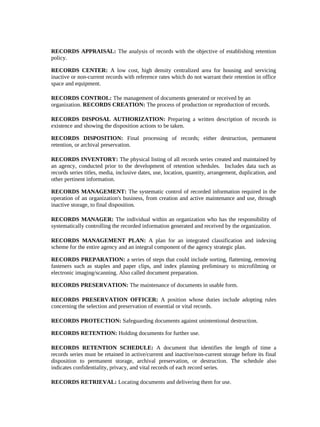 RECORDS APPRAISAL: The analysis of records with the objective of establishing retention
policy.

RECORDS CENTER: A low cost, high density centralized area for housing and servicing
inactive or non-current records with reference rates which do not warrant their retention in office
space and equipment.

RECORDS CONTROL: The management of documents generated or received by an
organization. RECORDS CREATION: The process of production or reproduction of records.

RECORDS DISPOSAL AUTHORIZATION: Preparing a written description of records in
existence and showing the disposition actions to be taken.

RECORDS DISPOSITION: Final processing of records; either destruction, permanent
retention, or archival preservation.

RECORDS INVENTORY: The physical listing of all records series created and maintained by
an agency, conducted prior to the development of retention schedules. Includes data such as
records series titles, media, inclusive dates, use, location, quantity, arrangement, duplication, and
other pertinent information.

RECORDS MANAGEMENT: The systematic control of recorded information required in the
operation of an organization's business, from creation and active maintenance and use, through
inactive storage, to final disposition.

RECORDS MANAGER: The individual within an organization who has the responsibility of
systematically controlling the recorded information generated and received by the organization.

RECORDS MANAGEMENT PLAN: A plan for an integrated classification and indexing
scheme for the entire agency and an integral component of the agency strategic plan.

RECORDS PREPARATION: a series of steps that could include sorting, flattening, removing
fasteners such as staples and paper clips, and index planning preliminary to microfilming or
electronic imaging/scanning. Also called document preparation.

RECORDS PRESERVATION: The maintenance of documents in usable form.

RECORDS PRESERVATION OFFICER: A position whose duties include adopting rules
concerning the selection and preservation of essential or vital records.

RECORDS PROTECTION: Safeguarding documents against unintentional destruction.

RECORDS RETENTION: Holding documents for further use.

RECORDS RETENTION SCHEDULE: A document that identifies the length of time a
records series must be retained in active/current and inactive/non-current storage before its final
disposition to permanent storage, archival preservation, or destruction. The schedule also
indicates confidentiality, privacy, and vital records of each record series.

RECORDS RETRIEVAL: Locating documents and delivering them for use.
 