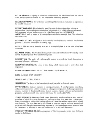 RECORDS SERIES: A group of identical or related records that are normally used and filed as
a unit, and that permit evaluation as a unit for retention scheduling purposes.

RECORDS STORAGE: The systematic assembling of documents in containers or depositories
for possible future use.

REDUCTION RATIO: The relationship (ratio) between the dimensions of the original or
master and the corresponding dimensions of the micro image; e.g., a 24:1 reduction ratio would
indicate that the original has been reduced to 1/24 of its original size. REFERENCE
ANALYSIS: A study or review of all requests for records during a specific time. Also referred to
as reference rate.

REFERENCE COPY: A copy of an official record, which serves as a substitute for reference
purposes. Also called convenience or working copy.

REFILE: The process of returning a record to its original place in a file after it has been
withdrawn.

RELATIVE INDEX: An alphabetic listing of all words and combinations of words by which
records may be requested. Also called a listing index.

RESOLUTION: The ability of a photographic system to record fine detail. Resolution is
expressed in lines per millimeter.

RETENTION PERIOD: The period of time during which records must be kept before final
disposition.

RETENTION SCHEDULE: See RECORDS RETENTION SCHEDULE.

ROM: See READ ONLY MEMORY.

SERIES: See RECORDS SERIES.

SHARPNESS: The degree of line/edge clarity in a micrographic or electronic image.

SOFTWARE: Non-hardware elements of a computer system. A set of programs, procedures,
and documents concerned with the operation of a data processing system. Includes programs that
enable a computer to function and control its own operation (system software) and application
programs, which accomplish some user-specified task. See also HARDWARE.

STATE RECORD(S): Document, book, paper, photograph, sound recording or other material,
regardless of physical form or characteristic, made or received by a state agency, department,
board, commission or institution according to law or in connection with the transaction of official
state business. The term does not include library or museum material made or acquired and
preserved solely for reference or exhibition purposes, an extra copy of a document preserved only
for convenience or reference, or a stock of publications or of processed documents.

STRAIGHT-NUMERIC FILING: Arrangement of files in consecutive order, from the lowest
number to the highest.
 