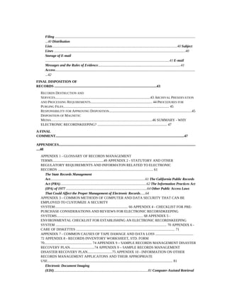 Filing ...............................................................................................................................................................
         ...40 Distribution
         Lists..............................................................................................................................................40 Subject
         Lines .....................................................................................................................................................40
         Storage of E-mail
         .............................................................................................................................................41 E-mail
         Messages and the Rules of Evidence..............................................................................................41
         Access...............................................................................................................................................................
         ...42
FINAL DISPOSITION OF
RECORDS ....................................................................................................................43
    RECORDS DESTRUCTION AND
    SERVICES............................................................................................................43 ARCHIVAL PRESERVATION
    AND PROCESSING REQUIREMENTS...................................................................... 44 PROCEDURES FOR
    PURGING FILES........................................................................................................................ 45
    RESPONSIBILITY FOR APPROVING DISPOSITION..............................................................................................45
    DISPOSITION OF MAGNETIC
    MEDIA...................................................................................................................46 SUMMARY - WHY
    ELECTRONIC RECORDSKEEPING? ............................................................................... 47
A FINAL
COMMENT..................................................................................................................................................47

APPENDICES...........................................................................................................................................................
....48
    APPENDIX 1 - GLOSSARY OF RECORDS MANAGEMENT
    TERMS..........................................................49 APPENDIX 2 - STATUTORY AND OTHER
    REGULATORY REQUIREMENTS AND INFORMATON RELATED TO ELECTRONIC
    RECORDS ............................................................................................................ 61
       The State Records Management
       Act............................................................................................................61 The California Public Records
       Act (PRA)..................................................................................................62 The Information Practices Act
       (IPA) of 1977 ............................................................................................64 Other Public Access Laws
       That Could Affect the Proper Management of Electronic Records......64
    APPENDIX 3 - COMMON METHODS OF COMPUTER AND DATA SECURITY THAT CAN BE
    EMPLOYED TO CUSTOMIZE A SECURITY
    SYSTEM:.................................................................................. 66 APPENDIX 4 - CHECKLIST FOR PRE-
    PURCHASE CONSIDERATIONS AND REVIEWS FOR ELECTRONIC RECORSDKEEPING
    SYSTEMS.................................................................................................. 68 APPENDIX 5 -
    ENVIRONMENTAL CHECKLIST FOR ESTABLISHING AN ELECTRONIC RECORDSKEEPING
    SYSTEM .............................................................................................................................. 70 APPENDIX 6 -
    CARE OF DISKETTES ................................................................................................................ 71
    APPENDIX 7 - COMMON CAUSES OF TAPE DAMAGE AND DATA LOSS ...........................................
    72 APPENDIX 8 - RECORDS INVENTORY WORKSHEET, STD. FORM
    70...................................................... 74 APPENDIX 9 – SAMPLE RECORDS MANAGEMENT DISASTER
    RECOVERY PLAN............................74 APPENDIX 9 – SAMPLE RECORDS MANAGEMENT
    DISASTER RECOVERY PLAN............................75 APPENDIX 10 - INFORMATION ON OTHER
    RECORDS MANAGEMENT APPLICATONS AND THEIR APPROPRIATE
    USE.............................................................................................................................................. 81
       Electronic Document Imaging
       (EDI)...........................................................................................................81 Computer-Assisted Retrieval
 