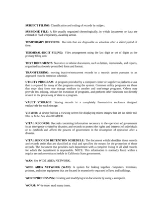 SUBJECT FILING: Classification and coding of records by subject.

SUSPENSE FILE: A file usually organized chronologically, in which documents or data are
entered or filed temporarily, awaiting action.

TEMPORARY RECORDS: Records that are disposable as valueless after a stated period of
time.

TERMINAL-DIGIT FILING: Files arrangement using the last digit or set of digits as the
primary filing unit.

TEXT DOCUMENTS: Narrative or tabular documents, such as letters, memoranda, and reports,
organized in a loosely prescribed form and format.

TRANSFERRING: moving inactive/noncurrent records to a records center pursuant to an
approved records retention schedule.

UTILITY PROGRAM: A program provided by a computer center or supplier to perform a task
that is required by many of the programs using the system. Common utility programs are those
that copy data from one storage medium to another and sort/merge programs. Others may
provide text editing, initiate the execution of programs, and perform other functions not directly
related to the processing of data in a program.

VAULT STORAGE: Storing records in a completely fire-resistive enclosure designed
exclusively for such storage.

VIEWER: A device having a viewing screen for displaying micro images that are on either roll
film or fiche. See also READER.

VITAL RECORDS: Records containing information necessary to the operation of government
in an emergency created by disaster; and records to protect the rights and interests of individuals
or to establish and affirm the powers of government in the resumption of operation after a
disaster.

VITAL RECORDS RETENTION SCHEDULE: The document which identifies those records
and records series that are classified as vital and specifies the means for the protection of those
records. The document that provides each department with a complete listing of all vital records
for which the department is responsible. NOTE: This information is normally listed within a
regular records retention schedule in California State government.

WAN: See WIDE AREA NETWORK.

WIDE AREA NETWORK (WAN): A system for linking together computers, terminals,
printers, and other equipment that are located in extensively separated offices and buildings.

WORD PROCESSING: Creating and modifying text documents by using a computer.

WORM: Write once, read many times.
 