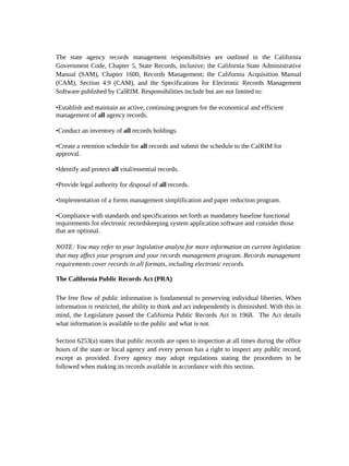 The state agency records management responsibilities are outlined in the California
Government Code, Chapter 5, State Records, inclusive; the California State Administrative
Manual (SAM), Chapter 1600, Records Management; the California Acquisition Manual
(CAM), Section 4.9 (CAM), and the Specifications for Electronic Records Management
Software published by CalRIM. Responsibilities include but are not limited to:

•Establish and maintain an active, continuing program for the economical and efficient
management of all agency records.

•Conduct an inventory of all records holdings.

•Create a retention schedule for all records and submit the schedule to the CalRIM for
approval.

•Identify and protect all vital/essential records.

•Provide legal authority for disposal of all records.

•Implementation of a forms management simplification and paper reduction program.

•Compliance with standards and specifications set forth as mandatory baseline functional
requirements for electronic recordskeeping system application software and consider those
that are optional.

NOTE: You may refer to your legislative analyst for more information on current legislation
that may affect your program and your records management program. Records management
requirements cover records in all formats, including electronic records.

The California Public Records Act (PRA)

The free flow of public information is fundamental to preserving individual liberties. When
information is restricted, the ability to think and act independently is diminished. With this in
mind, the Legislature passed the California Public Records Act in 1968. The Act details
what information is available to the public and what is not.

Section 6253(a) states that public records are open to inspection at all times during the office
hours of the state or local agency and every person has a right to inspect any public record,
except as provided. Every agency may adopt regulations stating the procedures to be
followed when making its records available in accordance with this section.
 