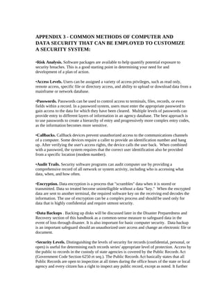APPENDIX 3 - COMMON METHODS OF COMPUTER AND
DATA SECURITY THAT CAN BE EMPLOYED TO CUSTOMIZE
A SECURITY SYSTEM:

•Risk Analysis. Software packages are available to help quantify potential exposure to
security breaches. This is a good starting point in determining your need for and
development of a plan of action.

•Access Levels. Users can be assigned a variety of access privileges, such as read only,
remote access, specific file or directory access, and ability to upload or download data from a
mainframe or network database.

•Passwords. Passwords can be used to control access to terminals, files, records, or even
fields within a record. In a password system, users must enter the appropriate password to
gain access to the data for which they have been cleared. Multiple levels of passwords can
provide entry to different layers of information in an agency database. The best approach is
to use passwords to create a hierarchy of entry and progressively more complex entry codes,
as the information becomes more sensitive.

•Callbacks. Callback devices prevent unauthorized access to the communications channels
of a computer. Some devices require a caller to provide an identification number and hang
up. After verifying the user's access rights, the device calls the user back. When combined
with a password, the system requires that the correct user identification also be provided
from a specific location (modem number).

•Audit Trails. Security software programs can audit computer use by providing a
comprehensive record of all network or system activity, including who is accessing what
data, when, and how often.

•Encryption. Data encryption is a process that "scrambles" data when it is stored or
transmitted. Data so treated become unintelligible without a data "key." When the encrypted
data are sent to another terminal, the required software key on the receiving end decodes the
information. The use of encryption can be a complex process and should be used only for
data that is highly confidential and require utmost security.

•Data Backups . Backing up disks will be discussed later in the Disaster Preparedness and
Recovery section of this handbook as a common-sense measure to safeguard data in the
event of loss through disaster. It is also important for basic computer security. Data backup
is an important safeguard should an unauthorized user access and change an electronic file or
document.

•Security Levels. Distinguishing the levels of security for records (confidential, personal, or
open) is useful for determining each records series' appropriate level of protection. Access by
the public to records in the custody of state agencies is covered by the Public Records Act
(Government Code Section 6250 et seq.). The Public Records Act basically states that all
Public Records are open to inspection at all times during the office hours of the state or local
agency and every citizen has a right to inspect any public record, except as noted. It further
 