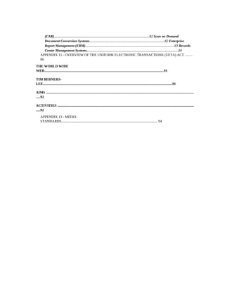 (CAR).............................................................................................................82 Scan on Demand
       Document Conversion Systems......................................................................................82 Enterprise
       Report Management (ERM)......................................................................................................83 Records
       Center Management Systems.........................................................................................................84
    APPENDIX 11 - OVERVIEW OF THE UNIFORM ELECTRONIC TRANSACTIONS (UETA) ACT .........
    86
THE WORLD WIDE
WEB.........................................................................................................................................91

TIM BERNERS-
LEE....................................................................................................................................................91

AIMS .........................................................................................................................................................................
.....92

ACTIVITIES ............................................................................................................................................................
.....92
    APPENDIX 13 - MEDIA
    STANDARDS.............................................................................................................. 94
 