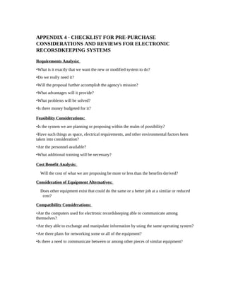 APPENDIX 4 - CHECKLIST FOR PRE-PURCHASE
CONSIDERATIONS AND REVIEWS FOR ELECTRONIC
RECORSDKEEPING SYSTEMS

Requirements Analysis:
•What is it exactly that we want the new or modified system to do?
•Do we really need it?
•Will the proposal further accomplish the agency's mission?
•What advantages will it provide?
•What problems will be solved?
•Is there money budgeted for it?

Feasibility Considerations:
•Is the system we are planning or proposing within the realm of possibility?
•Have such things as space, electrical requirements, and other environmental factors been
taken into consideration?
•Are the personnel available?
•What additional training will be necessary?

Cost Benefit Analysis:

  Will the cost of what we are proposing be more or less than the benefits derived?

Consideration of Equipment Alternatives:

  Does other equipment exist that could do the same or a better job at a similar or reduced
   cost?

Compatibility Considerations:
•Are the computers used for electronic recordskeeping able to communicate among
themselves?
•Are they able to exchange and manipulate information by using the same operating system?
•Are there plans for networking some or all of the equipment?
•Is there a need to communicate between or among other pieces of similar equipment?
 