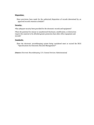 Disposition:

  Have provisions been made for the authorized disposition of records determined by an
   approved records retention schedule?

Security:
•Has adequate security been provided for the electronic records and equipment?
•Does the potential for misuse or unauthorized disclosure, modification, or destruction
require this material to be afforded greater protection than other office equipment and
records?

Standards:

  Does the electronic recordskeeping system being considered meet or exceed the DGS
   “Specifications for Electronic Records Management?”


(Source: Electronic Recordskeeping, U.S. General Services Administration)
 