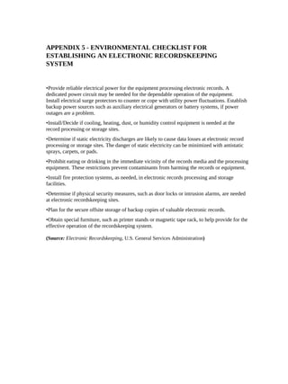 APPENDIX 5 - ENVIRONMENTAL CHECKLIST FOR
ESTABLISHING AN ELECTRONIC RECORDSKEEPING
SYSTEM


•Provide reliable electrical power for the equipment processing electronic records. A
dedicated power circuit may be needed for the dependable operation of the equipment.
Install electrical surge protectors to counter or cope with utility power fluctuations. Establish
backup power sources such as auxiliary electrical generators or battery systems, if power
outages are a problem.
•Install/Decide if cooling, heating, dust, or humidity control equipment is needed at the
record processing or storage sites.
•Determine if static electricity discharges are likely to cause data losses at electronic record
processing or storage sites. The danger of static electricity can be minimized with antistatic
sprays, carpets, or pads.
•Prohibit eating or drinking in the immediate vicinity of the records media and the processing
equipment. These restrictions prevent contaminants from harming the records or equipment.
•Install fire protection systems, as needed, in electronic records processing and storage
facilities.
•Determine if physical security measures, such as door locks or intrusion alarms, are needed
at electronic recordskeeping sites.
•Plan for the secure offsite storage of backup copies of valuable electronic records.
•Obtain special furniture, such as printer stands or magnetic tape rack, to help provide for the
effective operation of the recordskeeping system.

(Source: Electronic Recordskeeping, U.S. General Services Administration)
 