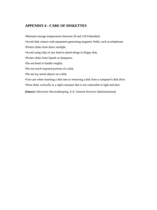 APPENDIX 6 - CARE OF DISKETTES

•Maintain storage temperatures between 50 and 120 Fahrenheit.
•Avoid disk contact with equipment generating magnetic fields, such as telephones.
•Protect disks from direct sunlight.
•Avoid using clips of any kind to attach things to floppy disk.
•Protect disks from liquids or dampness.
•Do not bend or handle roughly.
•Do not touch exposed portions of a disk.
•Do not lay metal objects on a disk.
•Use care when inserting a disk into or removing a disk from a computer's disk drive.
•Store disks vertically in a rigid container that is not vulnerable to light and dust.

(Source: Electronic Recordskeeping, U.S. General Services Administration)
 