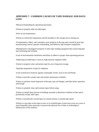 APPENDIX 7 - COMMON CAUSES OF TAPE DAMAGE AND DATA
LOSS

•Physical mishandling by operational personnel.

•Failure to properly label recorded tapes.

•Poor on-site maintenance.

•Failure to control the temperature and the humidity in the storage area or during use.

•Contamination, debris, and cumulative wear products in the tape pack caused by poor tape
manufacturing control, operator mishandling, and defective tape transport components.

•Maladjusted or misaligned transports or other tape winding equipment that caused improper
tape tensioning and winding.

•Lack of environmental cleanliness and failure to adhere to proper clean operating practices.

•Subjecting recorded tape to close-in, high-intensity magnetic fields.

•Failure to properly select and pretest tape for use in long-term storage.

•Improper preparation of tape for shipment.

•Lack of protective measures against catastrophic events, such as fire and floods.

•Failure to provide a proper tape and system maintenance schedule.

•Failure to perform visual inspection of the tape, tape reel flanges, and hubs before operation
and storage.

•Failure to properly clean and evaluate tapes before using.

•Failure to sample three percent of holdings annually to determine condition of data and to
periodically recopy older tapes.

•Failure to periodically rewind tapes at constant tension, at normal tape speed.

•Failure to copy data on the tapes to new or re-certified tapes at least once every two years or
more frequently when necessary to prevent the physical loss of data or technological
obsolescence of the medium.
 