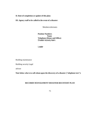 II. Date of completion or update of this plan:

III. Agency staff to be called in the event of a disaster:


                                    Members/alternates


                              Position Numbers
                                           Name
                              Telephone (Home and Office)
                              Disaster recovery team:


                              Leader




Building maintenance

Building security Legal

advisor

Note below who is to call whom upon the discovery of a disaster ("telephone tree"):




            RECORDS MANAGEMENT DISASTER RECOVERY PLAN



                                             75
 