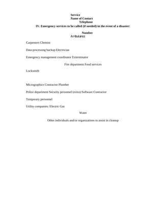 Service
                                 Name of Contact
                                        Telephone
       IV. Emergency services to be called (if needed) in the event of a disaster:

                                            Number
                                     Ambulance

Carpenters Chemist

Data processing backup Electrician

Emergency management coordinator Exterminator

                               Fire department Food services

Locksmith



Micrographics Contractor Plumber

Police department Security personnel (extra) Software Contractor

Temporary personnel

Utility companies: Electric Gas

                                           Water

                 Other individuals and/or organizations to assist in cleanup
 