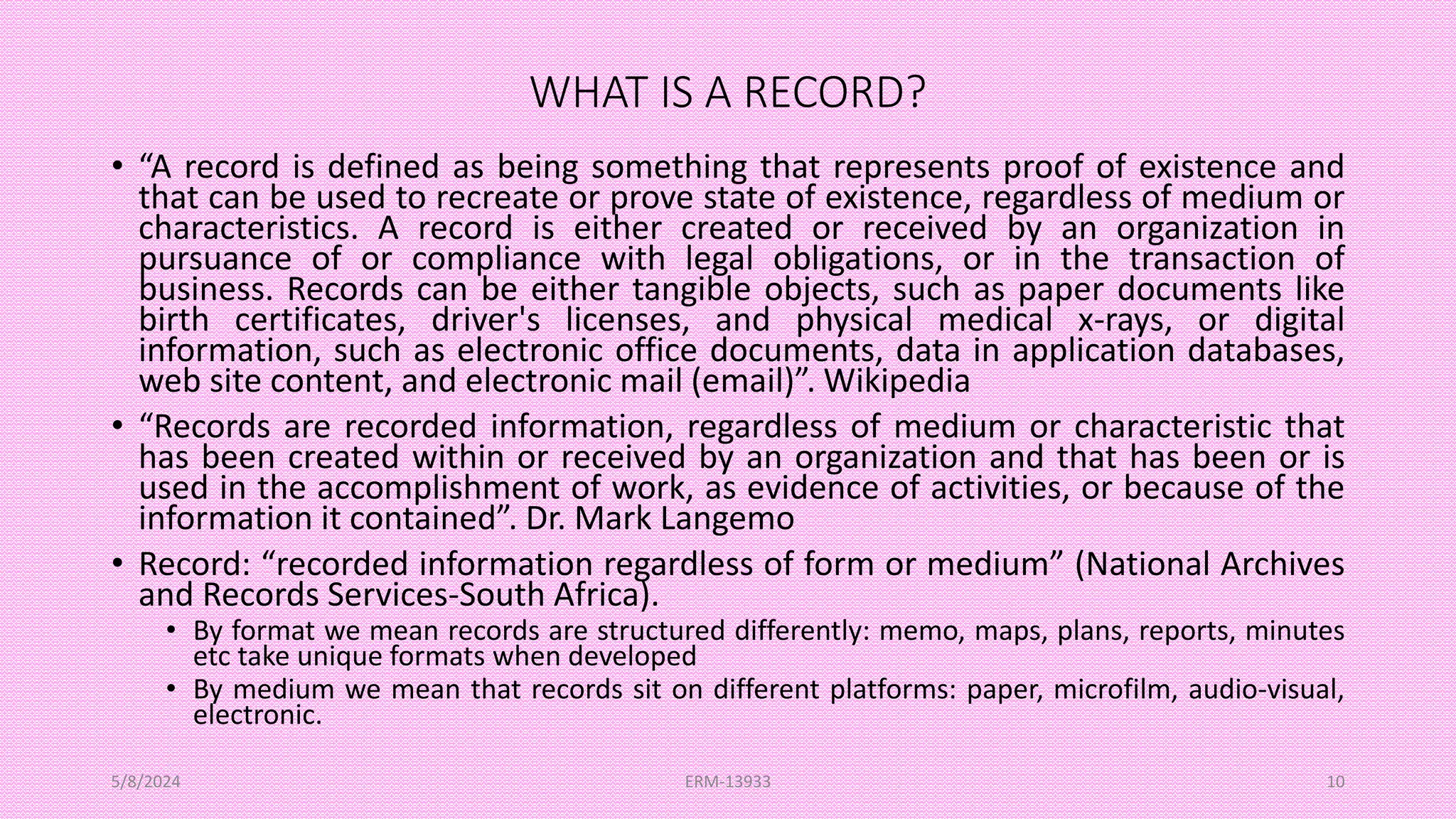WHAT IS A RECORD?
• “A record is defined as being something that represents proof of existence and
that can be used to recreate or prove state of existence, regardless of medium or
characteristics. A record is either created or received by an organization in
pursuance of or compliance with legal obligations, or in the transaction of
business. Records can be either tangible objects, such as paper documents like
birth certificates, driver's licenses, and physical medical x-rays, or digital
information, such as electronic office documents, data in application databases,
web site content, and electronic mail (email)”. Wikipedia
• “Records are recorded information, regardless of medium or characteristic that
has been created within or received by an organization and that has been or is
used in the accomplishment of work, as evidence of activities, or because of the
information it contained”. Dr. Mark Langemo
• Record: “recorded information regardless of form or medium” (National Archives
and Records Services-South Africa).
• By format we mean records are structured differently: memo, maps, plans, reports, minutes
etc take unique formats when developed
• By medium we mean that records sit on different platforms: paper, microfilm, audio-visual,
electronic.
5/8/2024 ERM-13933 10
 
