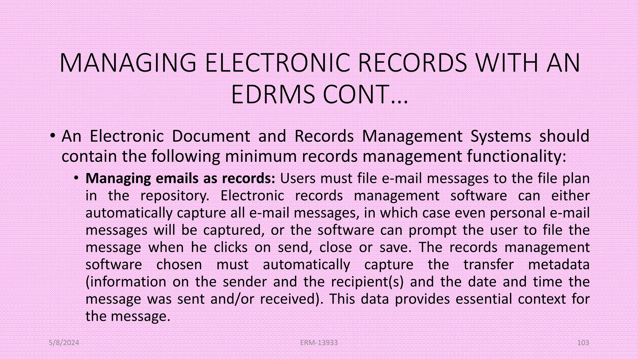 MANAGING ELECTRONIC RECORDS WITH AN
EDRMS CONT…
• An Electronic Document and Records Management Systems should
contain the following minimum records management functionality:
• Managing emails as records: Users must file e-mail messages to the file plan
in the repository. Electronic records management software can either
automatically capture all e-mail messages, in which case even personal e-mail
messages will be captured, or the software can prompt the user to file the
message when he clicks on send, close or save. The records management
software chosen must automatically capture the transfer metadata
(information on the sender and the recipient(s) and the date and time the
message was sent and/or received). This data provides essential context for
the message.
5/8/2024 ERM-13933 103
 