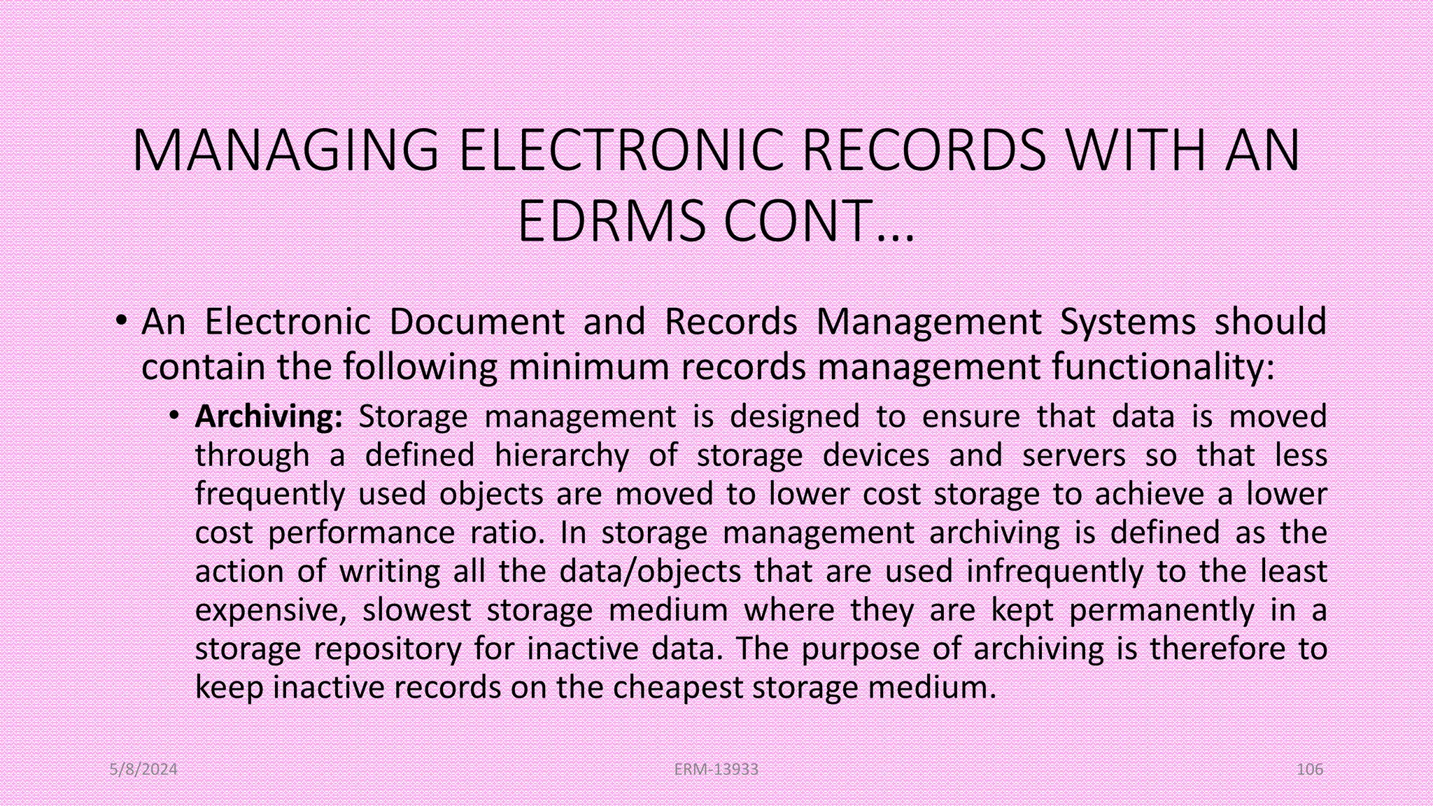 MANAGING ELECTRONIC RECORDS WITH AN
EDRMS CONT…
• An Electronic Document and Records Management Systems should
contain the following minimum records management functionality:
• Archiving: Storage management is designed to ensure that data is moved
through a defined hierarchy of storage devices and servers so that less
frequently used objects are moved to lower cost storage to achieve a lower
cost performance ratio. In storage management archiving is defined as the
action of writing all the data/objects that are used infrequently to the least
expensive, slowest storage medium where they are kept permanently in a
storage repository for inactive data. The purpose of archiving is therefore to
keep inactive records on the cheapest storage medium.
5/8/2024 ERM-13933 106
 