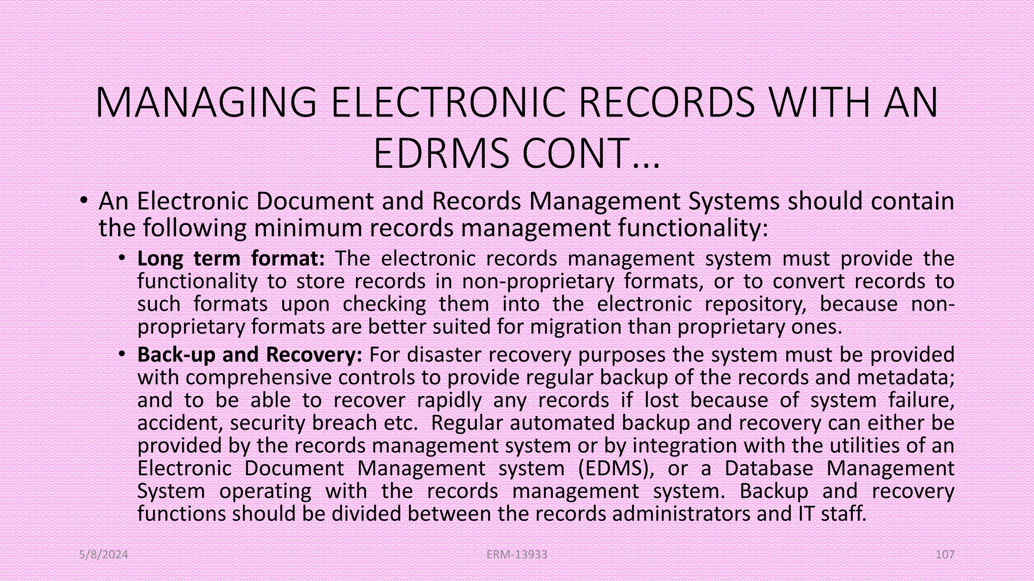 MANAGING ELECTRONIC RECORDS WITH AN
EDRMS CONT…
• An Electronic Document and Records Management Systems should contain
the following minimum records management functionality:
• Long term format: The electronic records management system must provide the
functionality to store records in non-proprietary formats, or to convert records to
such formats upon checking them into the electronic repository, because non-
proprietary formats are better suited for migration than proprietary ones.
• Back-up and Recovery: For disaster recovery purposes the system must be provided
with comprehensive controls to provide regular backup of the records and metadata;
and to be able to recover rapidly any records if lost because of system failure,
accident, security breach etc. Regular automated backup and recovery can either be
provided by the records management system or by integration with the utilities of an
Electronic Document Management system (EDMS), or a Database Management
System operating with the records management system. Backup and recovery
functions should be divided between the records administrators and IT staff.
5/8/2024 ERM-13933 107
 