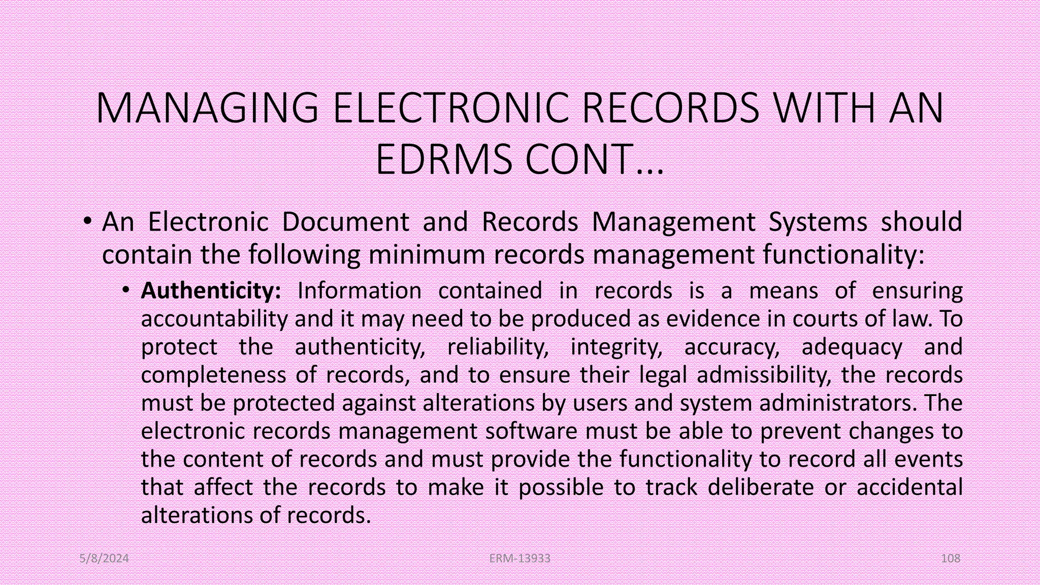 MANAGING ELECTRONIC RECORDS WITH AN
EDRMS CONT…
• An Electronic Document and Records Management Systems should
contain the following minimum records management functionality:
• Authenticity: Information contained in records is a means of ensuring
accountability and it may need to be produced as evidence in courts of law. To
protect the authenticity, reliability, integrity, accuracy, adequacy and
completeness of records, and to ensure their legal admissibility, the records
must be protected against alterations by users and system administrators. The
electronic records management software must be able to prevent changes to
the content of records and must provide the functionality to record all events
that affect the records to make it possible to track deliberate or accidental
alterations of records.
5/8/2024 ERM-13933 108
 