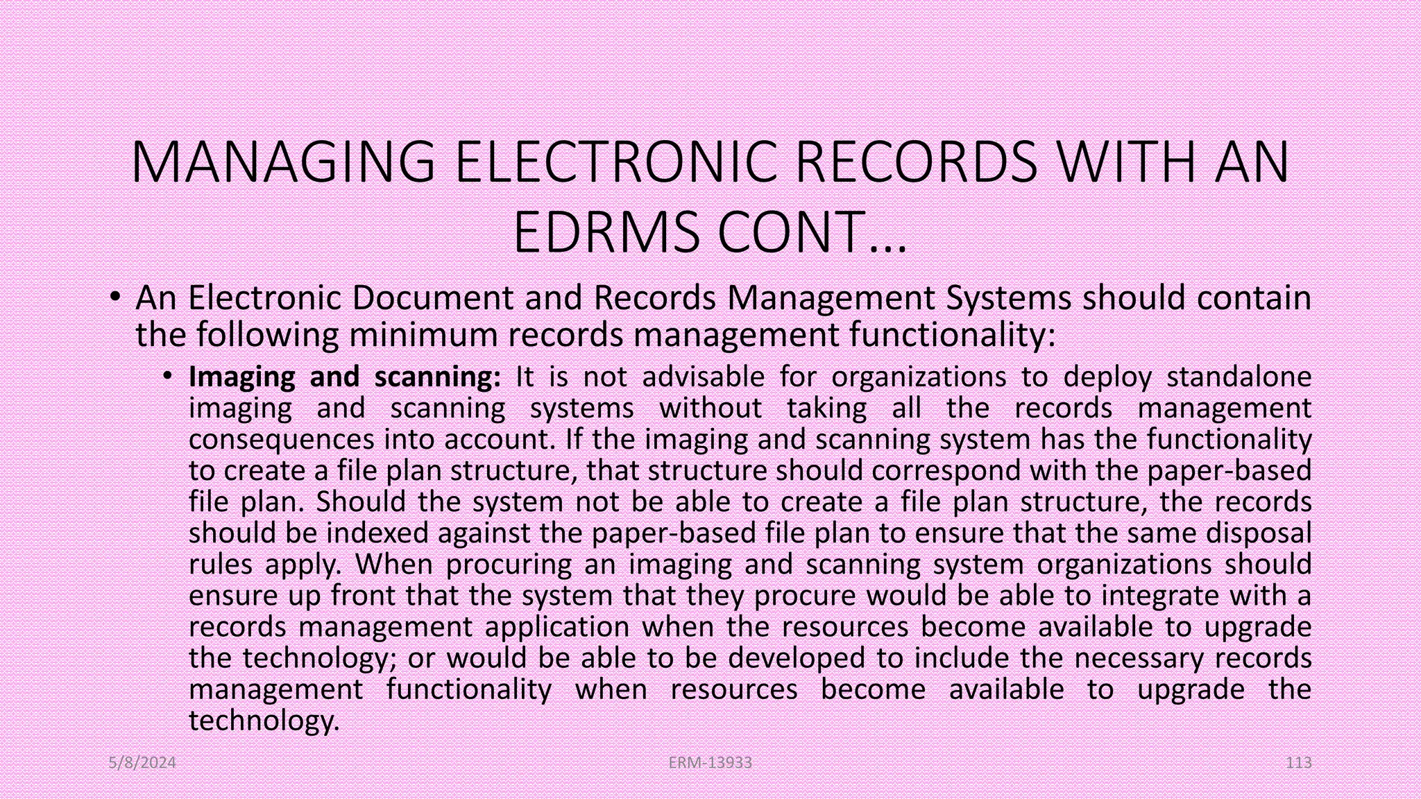 MANAGING ELECTRONIC RECORDS WITH AN
EDRMS CONT…
• An Electronic Document and Records Management Systems should contain
the following minimum records management functionality:
• Imaging and scanning: It is not advisable for organizations to deploy standalone
imaging and scanning systems without taking all the records management
consequences into account. If the imaging and scanning system has the functionality
to create a file plan structure, that structure should correspond with the paper-based
file plan. Should the system not be able to create a file plan structure, the records
should be indexed against the paper-based file plan to ensure that the same disposal
rules apply. When procuring an imaging and scanning system organizations should
ensure up front that the system that they procure would be able to integrate with a
records management application when the resources become available to upgrade
the technology; or would be able to be developed to include the necessary records
management functionality when resources become available to upgrade the
technology.
5/8/2024 ERM-13933 113
 