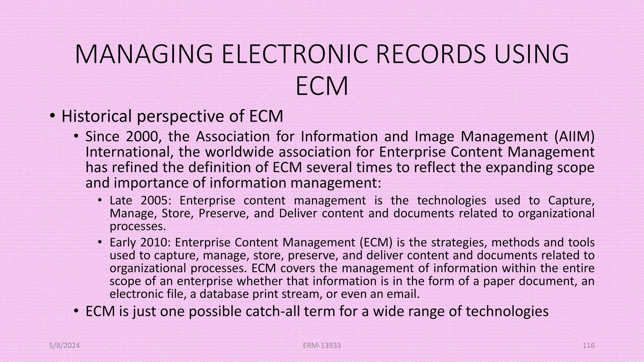 MANAGING ELECTRONIC RECORDS USING
ECM
• Historical perspective of ECM
• Since 2000, the Association for Information and Image Management (AIIM)
International, the worldwide association for Enterprise Content Management
has refined the definition of ECM several times to reflect the expanding scope
and importance of information management:
• Late 2005: Enterprise content management is the technologies used to Capture,
Manage, Store, Preserve, and Deliver content and documents related to organizational
processes.
• Early 2010: Enterprise Content Management (ECM) is the strategies, methods and tools
used to capture, manage, store, preserve, and deliver content and documents related to
organizational processes. ECM covers the management of information within the entire
scope of an enterprise whether that information is in the form of a paper document, an
electronic file, a database print stream, or even an email.
• ECM is just one possible catch-all term for a wide range of technologies
5/8/2024 ERM-13933 116
 