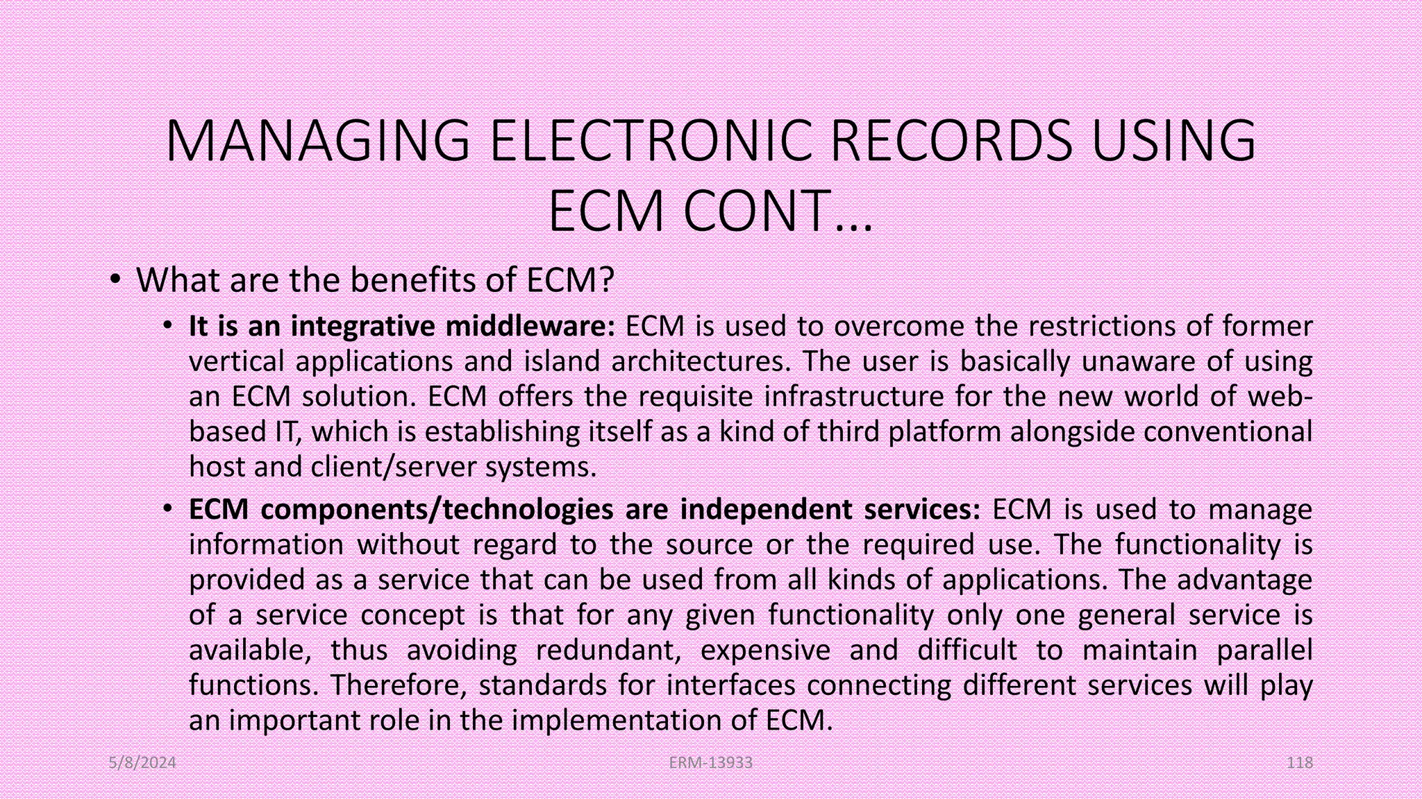 MANAGING ELECTRONIC RECORDS USING
ECM CONT…
• What are the benefits of ECM?
• It is an integrative middleware: ECM is used to overcome the restrictions of former
vertical applications and island architectures. The user is basically unaware of using
an ECM solution. ECM offers the requisite infrastructure for the new world of web-
based IT, which is establishing itself as a kind of third platform alongside conventional
host and client/server systems.
• ECM components/technologies are independent services: ECM is used to manage
information without regard to the source or the required use. The functionality is
provided as a service that can be used from all kinds of applications. The advantage
of a service concept is that for any given functionality only one general service is
available, thus avoiding redundant, expensive and difficult to maintain parallel
functions. Therefore, standards for interfaces connecting different services will play
an important role in the implementation of ECM.
5/8/2024 ERM-13933 118
 