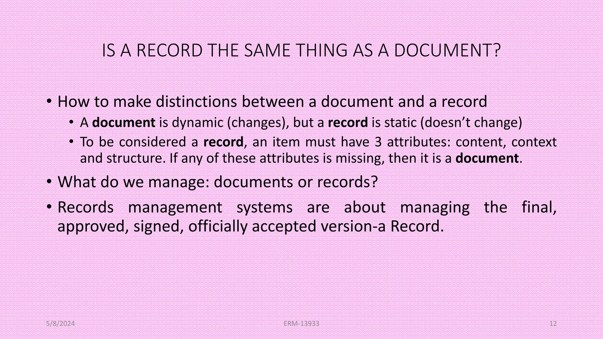 IS A RECORD THE SAME THING AS A DOCUMENT?
• How to make distinctions between a document and a record
• A document is dynamic (changes), but a record is static (doesn’t change)
• To be considered a record, an item must have 3 attributes: content, context
and structure. If any of these attributes is missing, then it is a document.
• What do we manage: documents or records?
• Records management systems are about managing the final,
approved, signed, officially accepted version-a Record.
5/8/2024 ERM-13933 12
 