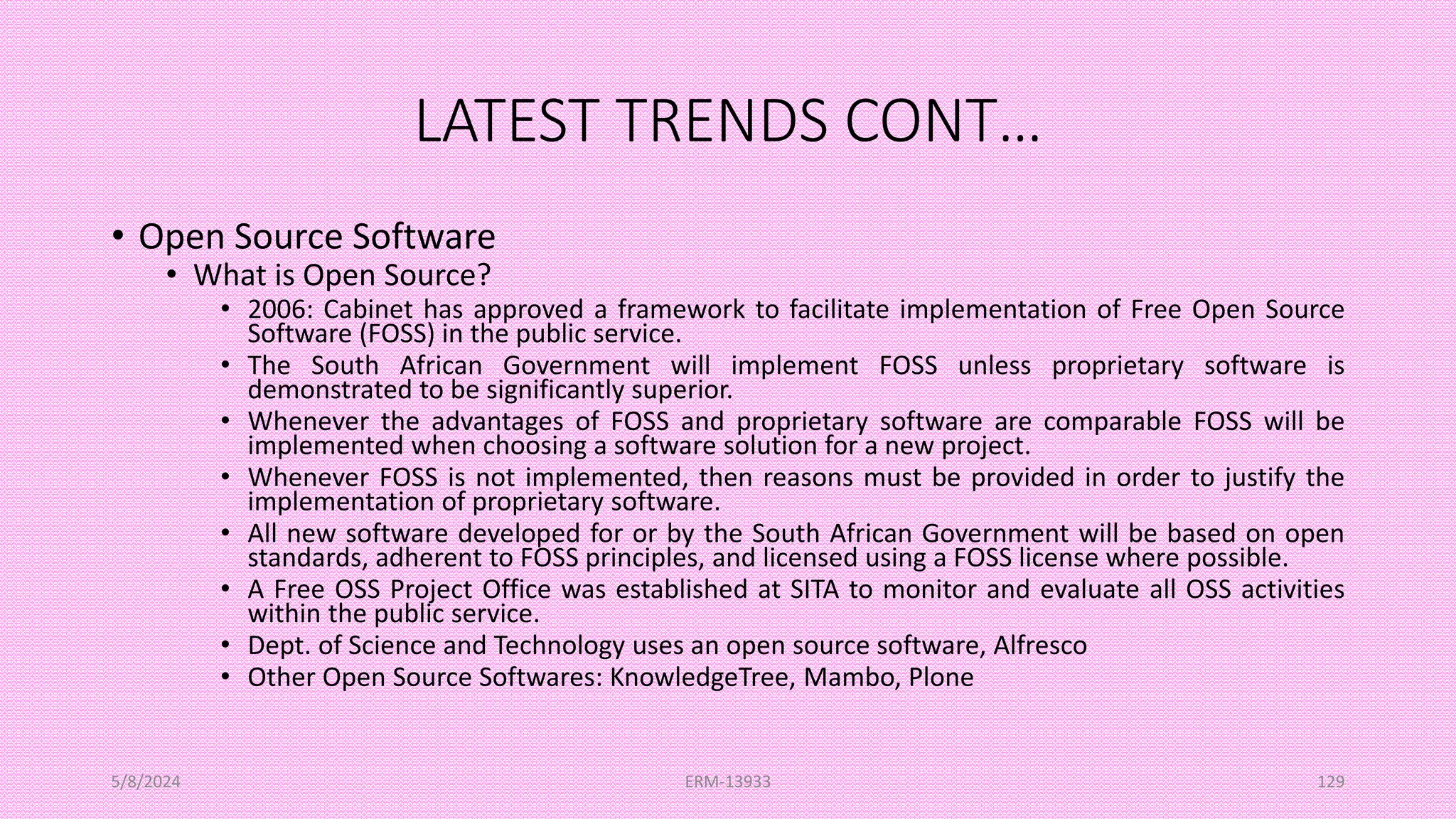 LATEST TRENDS CONT…
• Open Source Software
• What is Open Source?
• 2006: Cabinet has approved a framework to facilitate implementation of Free Open Source
Software (FOSS) in the public service.
• The South African Government will implement FOSS unless proprietary software is
demonstrated to be significantly superior.
• Whenever the advantages of FOSS and proprietary software are comparable FOSS will be
implemented when choosing a software solution for a new project.
• Whenever FOSS is not implemented, then reasons must be provided in order to justify the
implementation of proprietary software.
• All new software developed for or by the South African Government will be based on open
standards, adherent to FOSS principles, and licensed using a FOSS license where possible.
• A Free OSS Project Office was established at SITA to monitor and evaluate all OSS activities
within the public service.
• Dept. of Science and Technology uses an open source software, Alfresco
• Other Open Source Softwares: KnowledgeTree, Mambo, Plone
5/8/2024 ERM-13933 129
 