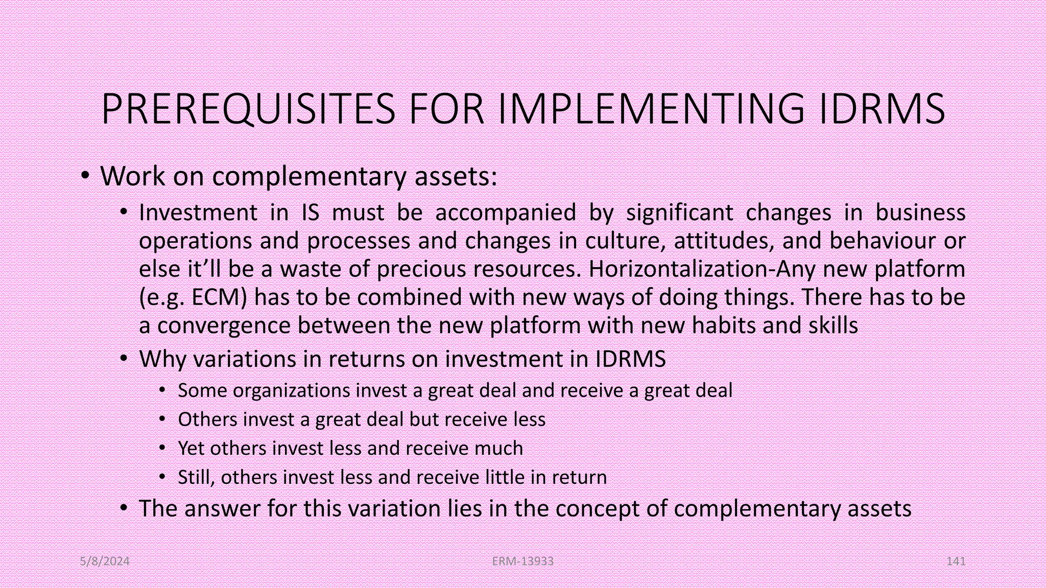 PREREQUISITES FOR IMPLEMENTING IDRMS
• Work on complementary assets:
• Investment in IS must be accompanied by significant changes in business
operations and processes and changes in culture, attitudes, and behaviour or
else it’ll be a waste of precious resources. Horizontalization-Any new platform
(e.g. ECM) has to be combined with new ways of doing things. There has to be
a convergence between the new platform with new habits and skills
• Why variations in returns on investment in IDRMS
• Some organizations invest a great deal and receive a great deal
• Others invest a great deal but receive less
• Yet others invest less and receive much
• Still, others invest less and receive little in return
• The answer for this variation lies in the concept of complementary assets
5/8/2024 ERM-13933 141
 