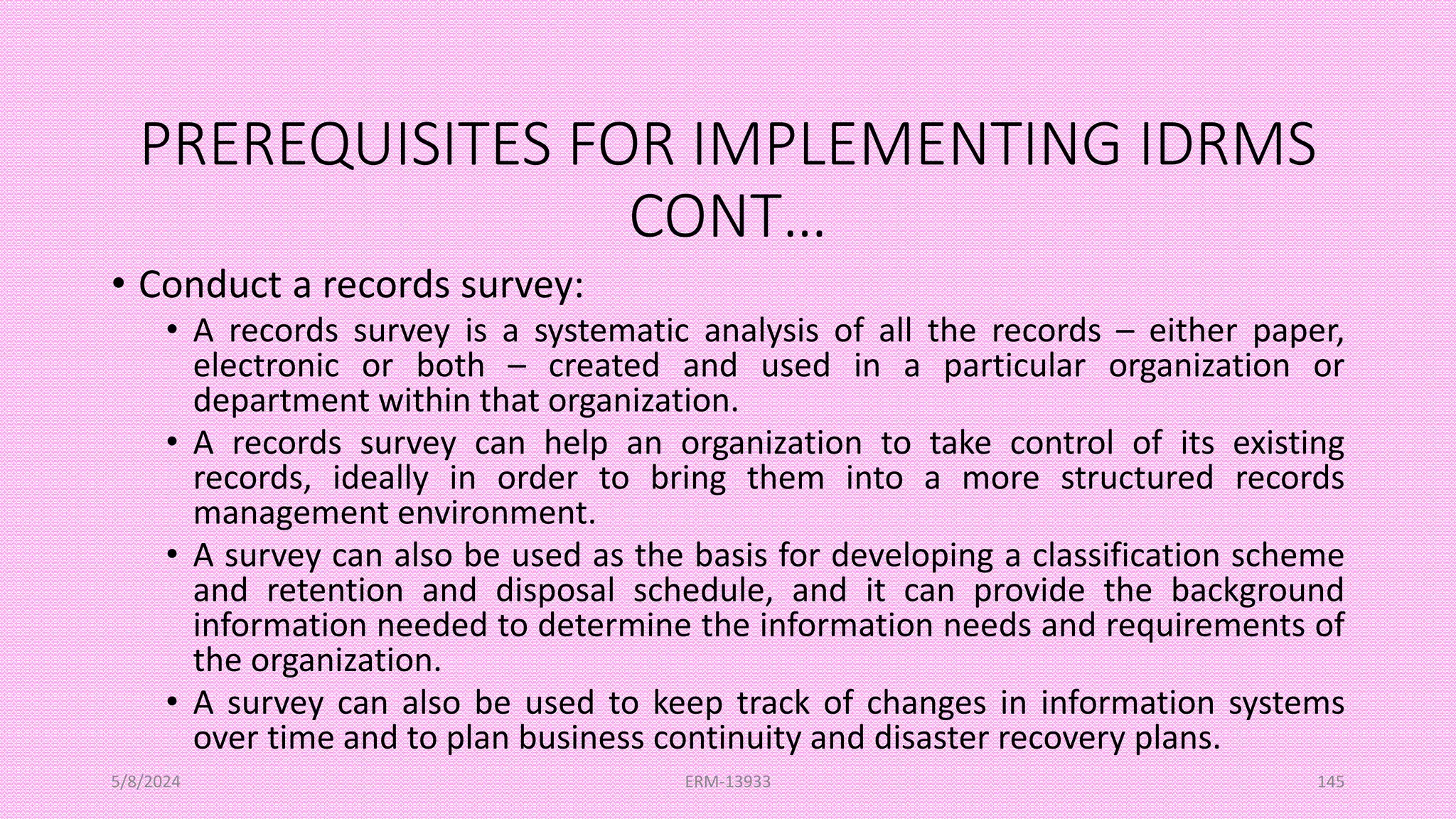 PREREQUISITES FOR IMPLEMENTING IDRMS
CONT…
• Conduct a records survey:
• A records survey is a systematic analysis of all the records – either paper,
electronic or both – created and used in a particular organization or
department within that organization.
• A records survey can help an organization to take control of its existing
records, ideally in order to bring them into a more structured records
management environment.
• A survey can also be used as the basis for developing a classification scheme
and retention and disposal schedule, and it can provide the background
information needed to determine the information needs and requirements of
the organization.
• A survey can also be used to keep track of changes in information systems
over time and to plan business continuity and disaster recovery plans.
5/8/2024 ERM-13933 145
 