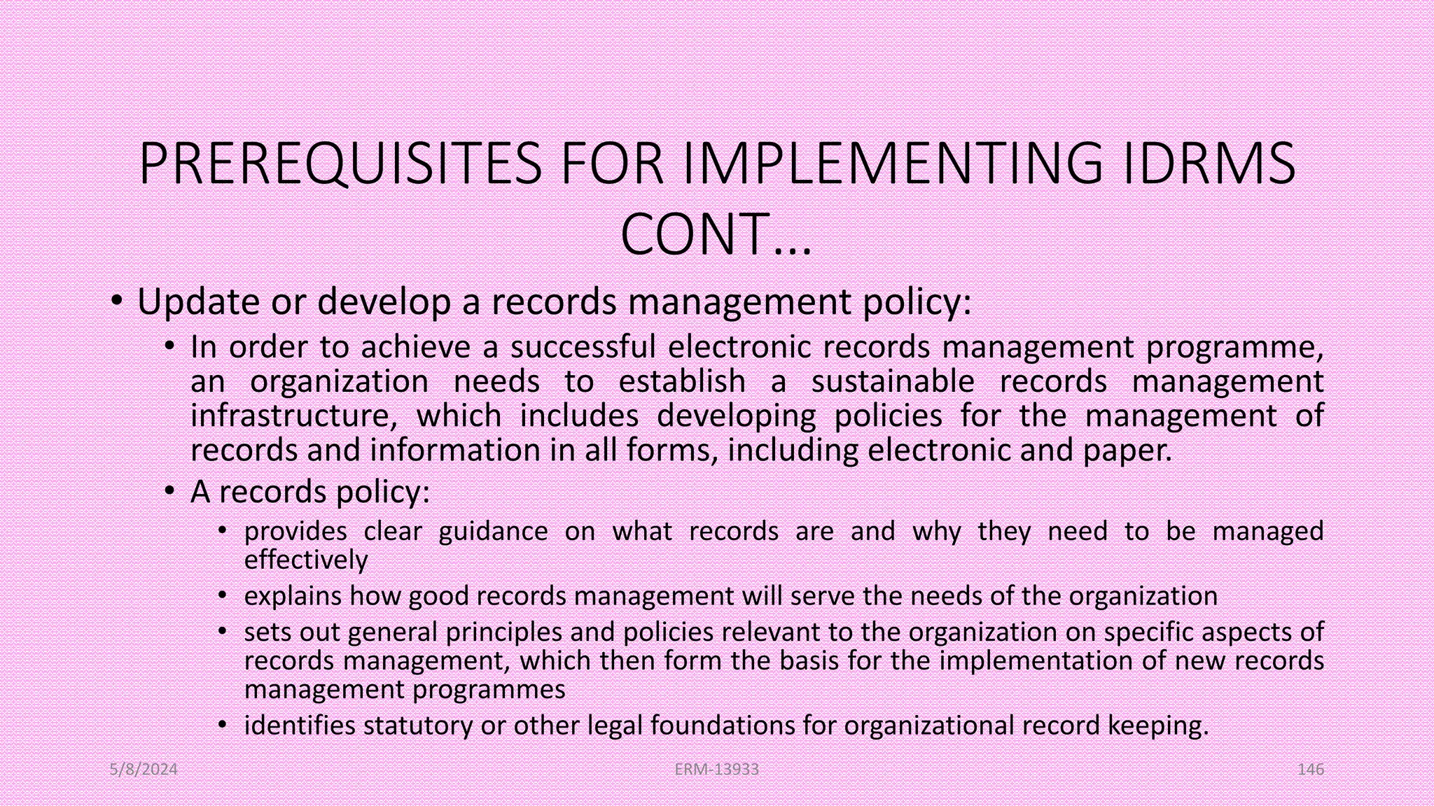 PREREQUISITES FOR IMPLEMENTING IDRMS
CONT…
• Update or develop a records management policy:
• In order to achieve a successful electronic records management programme,
an organization needs to establish a sustainable records management
infrastructure, which includes developing policies for the management of
records and information in all forms, including electronic and paper.
• A records policy:
• provides clear guidance on what records are and why they need to be managed
effectively
• explains how good records management will serve the needs of the organization
• sets out general principles and policies relevant to the organization on specific aspects of
records management, which then form the basis for the implementation of new records
management programmes
• identifies statutory or other legal foundations for organizational record keeping.
5/8/2024 ERM-13933 146
 