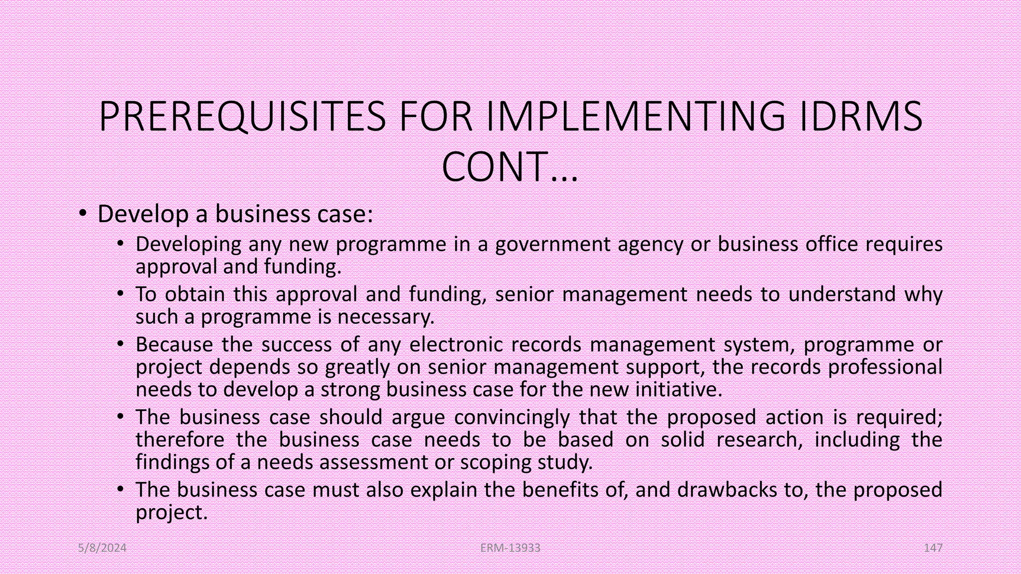PREREQUISITES FOR IMPLEMENTING IDRMS
CONT…
• Develop a business case:
• Developing any new programme in a government agency or business office requires
approval and funding.
• To obtain this approval and funding, senior management needs to understand why
such a programme is necessary.
• Because the success of any electronic records management system, programme or
project depends so greatly on senior management support, the records professional
needs to develop a strong business case for the new initiative.
• The business case should argue convincingly that the proposed action is required;
therefore the business case needs to be based on solid research, including the
findings of a needs assessment or scoping study.
• The business case must also explain the benefits of, and drawbacks to, the proposed
project.
5/8/2024 ERM-13933 147
 