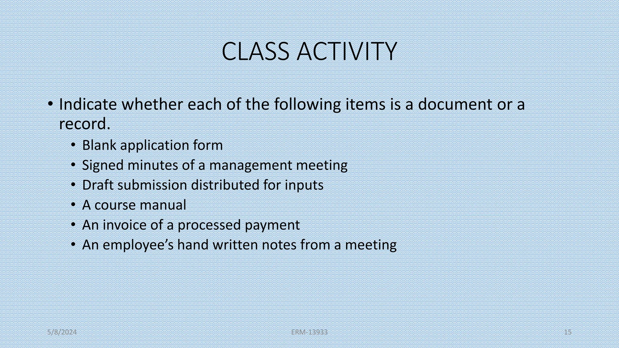 CLASS ACTIVITY
• Indicate whether each of the following items is a document or a
record.
• Blank application form
• Signed minutes of a management meeting
• Draft submission distributed for inputs
• A course manual
• An invoice of a processed payment
• An employee’s hand written notes from a meeting
5/8/2024 ERM-13933 15
 