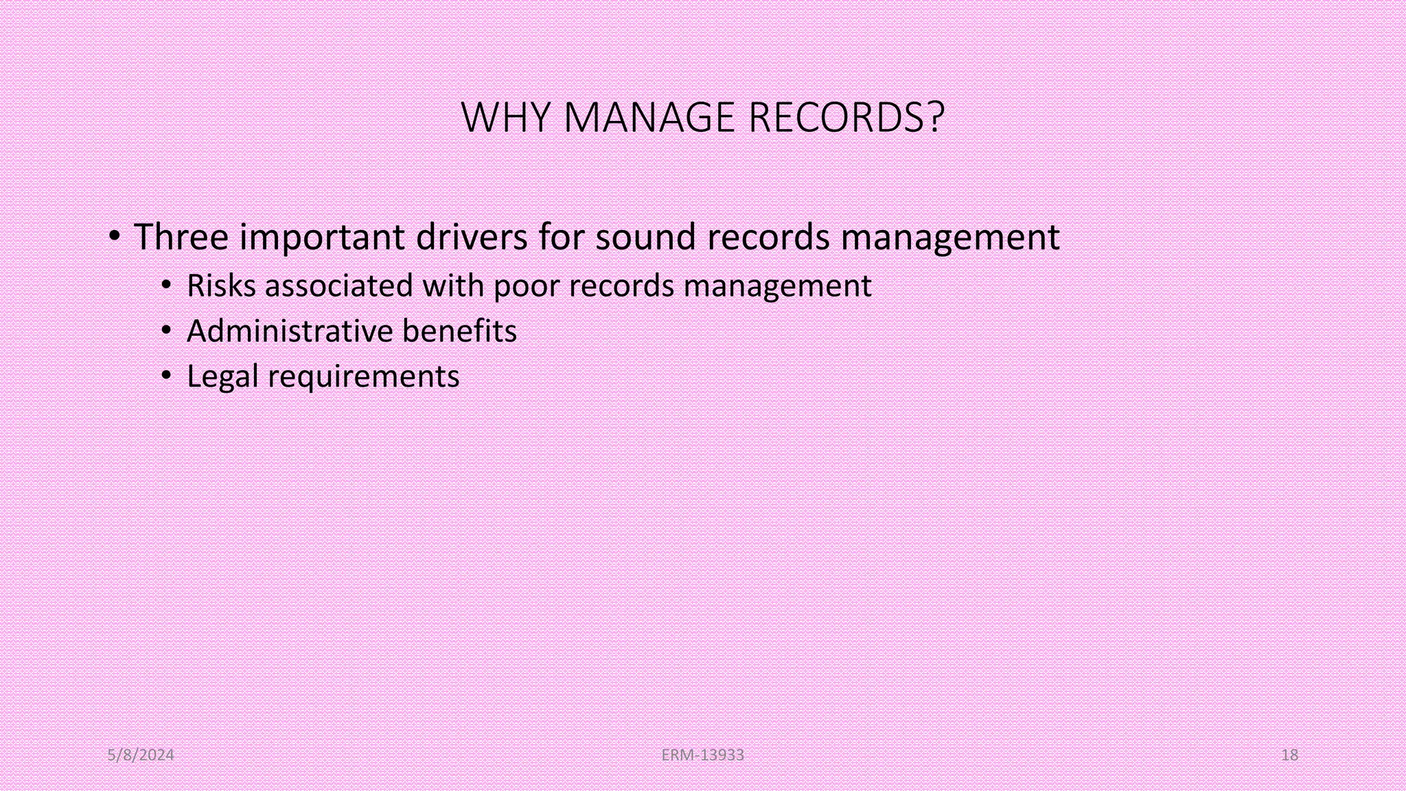 WHY MANAGE RECORDS?
• Three important drivers for sound records management
• Risks associated with poor records management
• Administrative benefits
• Legal requirements
5/8/2024 ERM-13933 18
 