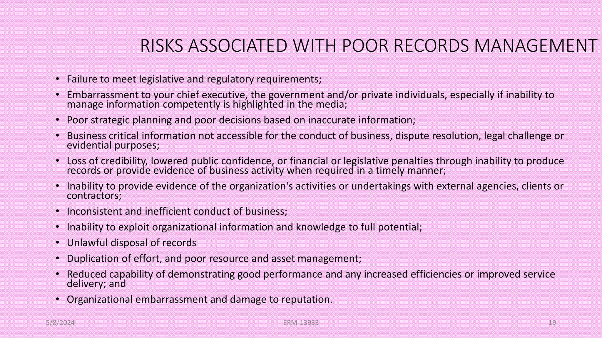 RISKS ASSOCIATED WITH POOR RECORDS MANAGEMENT
• Failure to meet legislative and regulatory requirements;
• Embarrassment to your chief executive, the government and/or private individuals, especially if inability to
manage information competently is highlighted in the media;
• Poor strategic planning and poor decisions based on inaccurate information;
• Business critical information not accessible for the conduct of business, dispute resolution, legal challenge or
evidential purposes;
• Loss of credibility, lowered public confidence, or financial or legislative penalties through inability to produce
records or provide evidence of business activity when required in a timely manner;
• Inability to provide evidence of the organization's activities or undertakings with external agencies, clients or
contractors;
• Inconsistent and inefficient conduct of business;
• Inability to exploit organizational information and knowledge to full potential;
• Unlawful disposal of records
• Duplication of effort, and poor resource and asset management;
• Reduced capability of demonstrating good performance and any increased efficiencies or improved service
delivery; and
• Organizational embarrassment and damage to reputation.
5/8/2024 ERM-13933 19
 