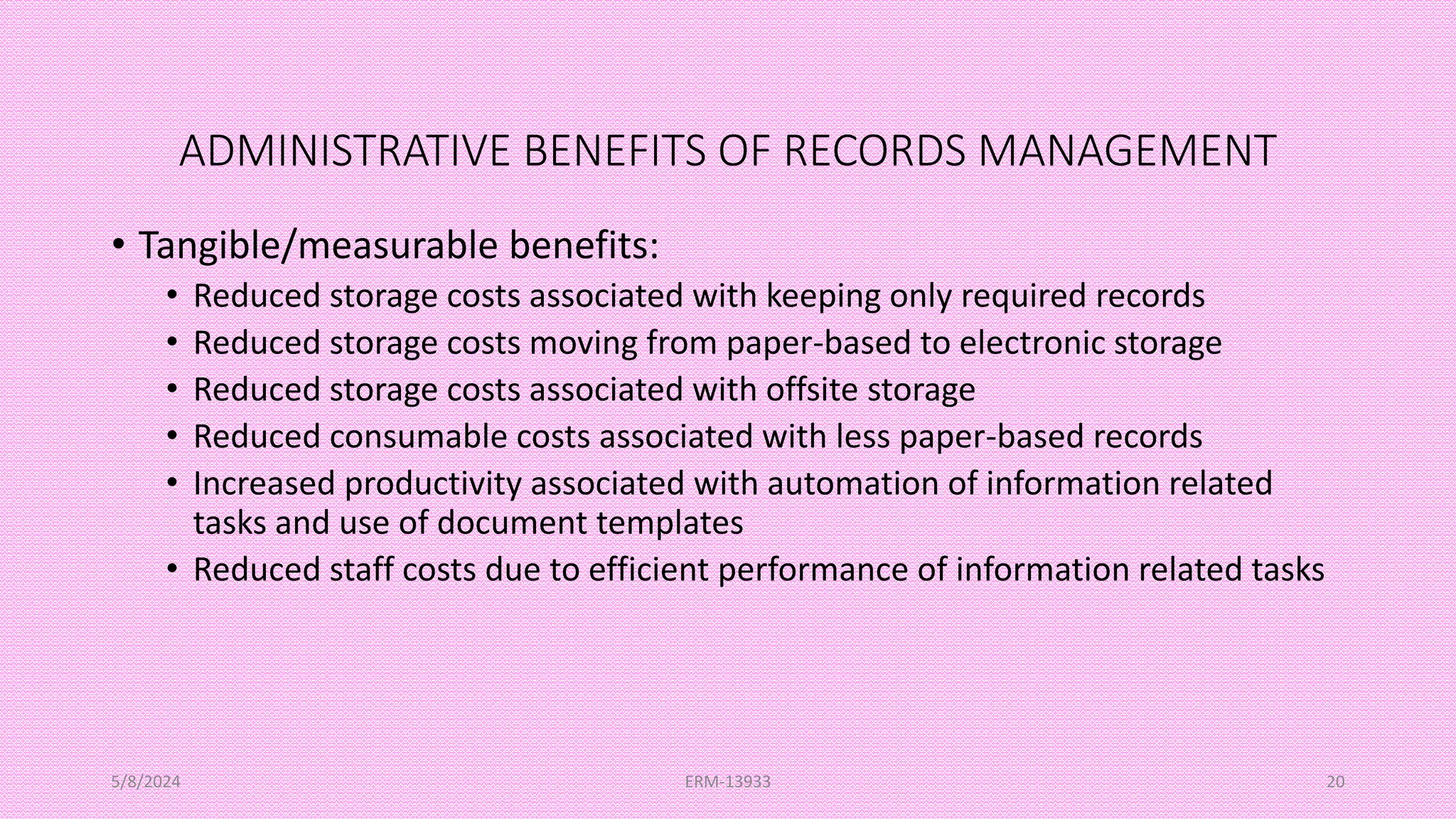 ADMINISTRATIVE BENEFITS OF RECORDS MANAGEMENT
• Tangible/measurable benefits:
• Reduced storage costs associated with keeping only required records
• Reduced storage costs moving from paper-based to electronic storage
• Reduced storage costs associated with offsite storage
• Reduced consumable costs associated with less paper-based records
• Increased productivity associated with automation of information related
tasks and use of document templates
• Reduced staff costs due to efficient performance of information related tasks
5/8/2024 ERM-13933 20
 