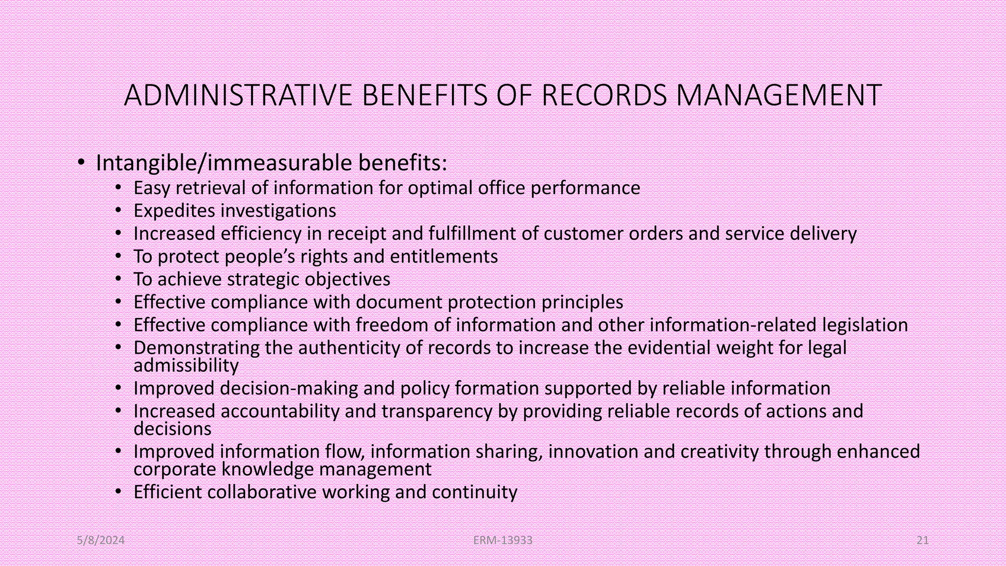 ADMINISTRATIVE BENEFITS OF RECORDS MANAGEMENT
• Intangible/immeasurable benefits:
• Easy retrieval of information for optimal office performance
• Expedites investigations
• Increased efficiency in receipt and fulfillment of customer orders and service delivery
• To protect people’s rights and entitlements
• To achieve strategic objectives
• Effective compliance with document protection principles
• Effective compliance with freedom of information and other information-related legislation
• Demonstrating the authenticity of records to increase the evidential weight for legal
admissibility
• Improved decision-making and policy formation supported by reliable information
• Increased accountability and transparency by providing reliable records of actions and
decisions
• Improved information flow, information sharing, innovation and creativity through enhanced
corporate knowledge management
• Efficient collaborative working and continuity
5/8/2024 ERM-13933 21
 