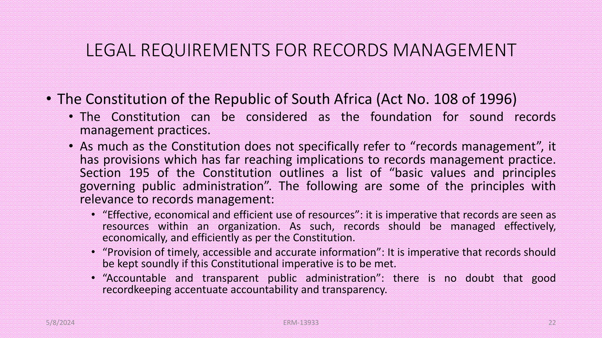 LEGAL REQUIREMENTS FOR RECORDS MANAGEMENT
• The Constitution of the Republic of South Africa (Act No. 108 of 1996)
• The Constitution can be considered as the foundation for sound records
management practices.
• As much as the Constitution does not specifically refer to “records management”, it
has provisions which has far reaching implications to records management practice.
Section 195 of the Constitution outlines a list of “basic values and principles
governing public administration”. The following are some of the principles with
relevance to records management:
• “Effective, economical and efficient use of resources”: it is imperative that records are seen as
resources within an organization. As such, records should be managed effectively,
economically, and efficiently as per the Constitution.
• “Provision of timely, accessible and accurate information”: It is imperative that records should
be kept soundly if this Constitutional imperative is to be met.
• “Accountable and transparent public administration”: there is no doubt that good
recordkeeping accentuate accountability and transparency.
5/8/2024 ERM-13933 22
 