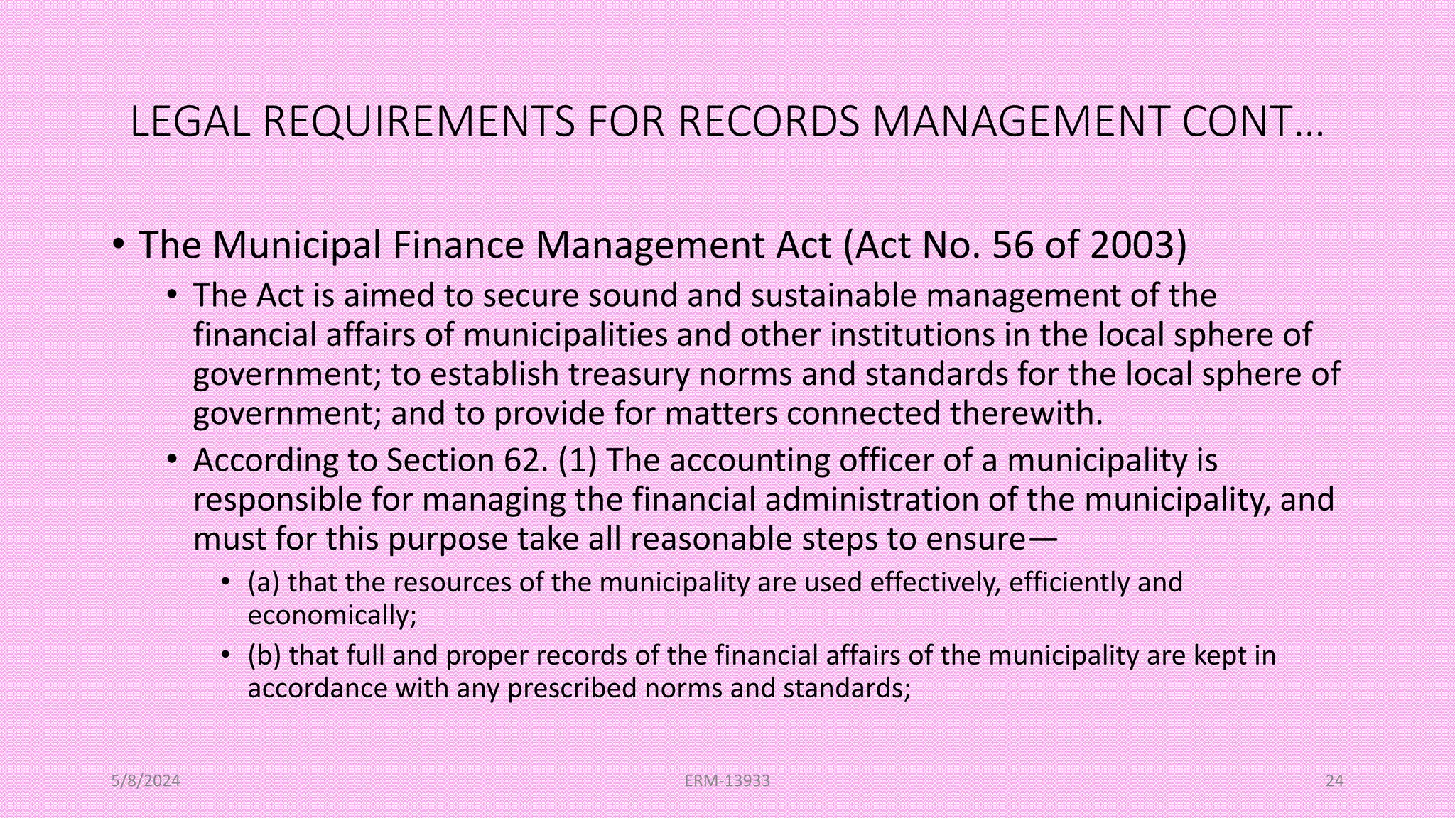LEGAL REQUIREMENTS FOR RECORDS MANAGEMENT CONT…
• The Municipal Finance Management Act (Act No. 56 of 2003)
• The Act is aimed to secure sound and sustainable management of the
financial affairs of municipalities and other institutions in the local sphere of
government; to establish treasury norms and standards for the local sphere of
government; and to provide for matters connected therewith.
• According to Section 62. (1) The accounting officer of a municipality is
responsible for managing the financial administration of the municipality, and
must for this purpose take all reasonable steps to ensure—
• (a) that the resources of the municipality are used effectively, efficiently and
economically;
• (b) that full and proper records of the financial affairs of the municipality are kept in
accordance with any prescribed norms and standards;
5/8/2024 ERM-13933 24
 