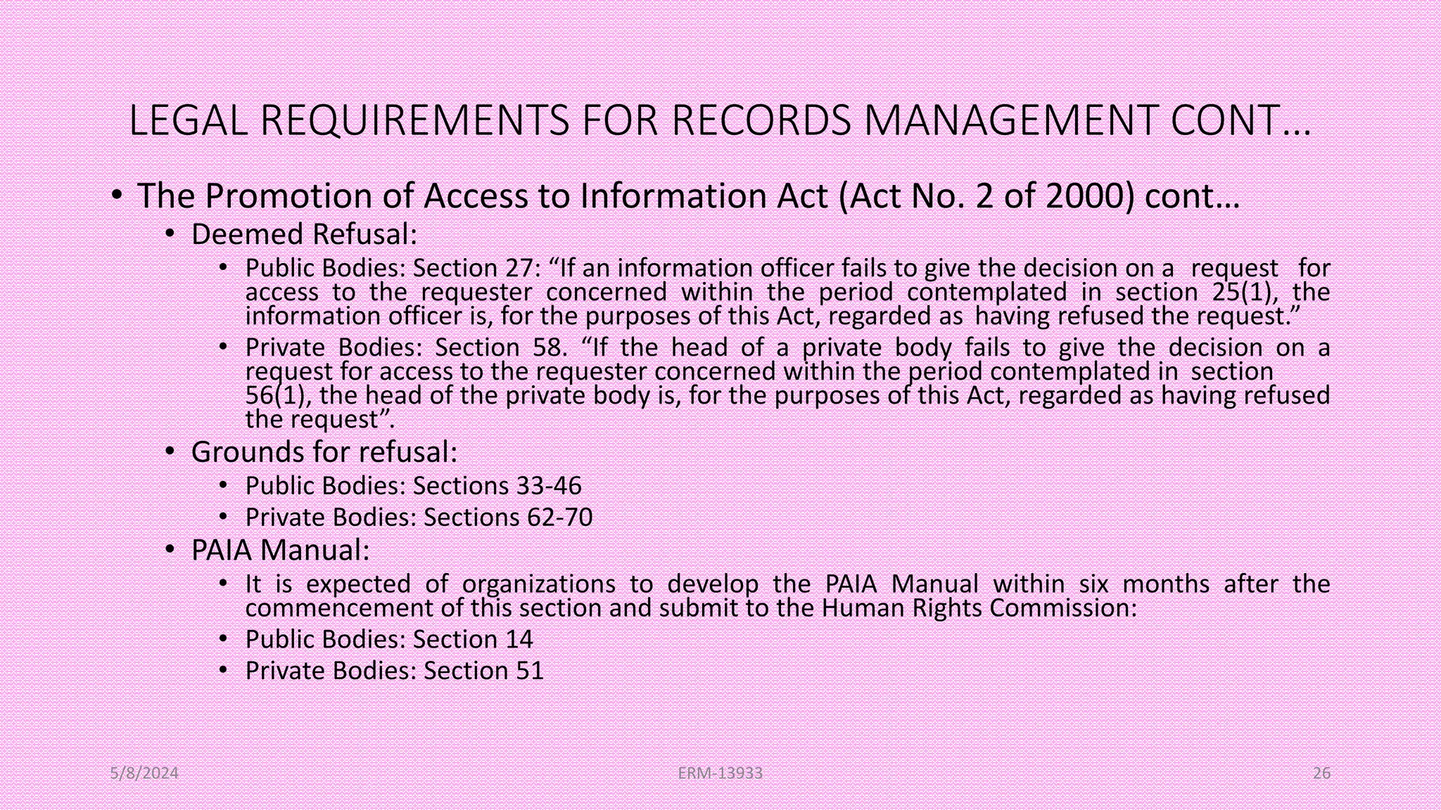 LEGAL REQUIREMENTS FOR RECORDS MANAGEMENT CONT…
• The Promotion of Access to Information Act (Act No. 2 of 2000) cont…
• Deemed Refusal:
• Public Bodies: Section 27: “If an information officer fails to give the decision on a request for
access to the requester concerned within the period contemplated in section 25(1), the
information officer is, for the purposes of this Act, regarded as having refused the request.”
• Private Bodies: Section 58. “If the head of a private body fails to give the decision on a
request for access to the requester concerned within the period contemplated in section
56(1), the head of the private body is, for the purposes of this Act, regarded as having refused
the request”.
• Grounds for refusal:
• Public Bodies: Sections 33-46
• Private Bodies: Sections 62-70
• PAIA Manual:
• It is expected of organizations to develop the PAIA Manual within six months after the
commencement of this section and submit to the Human Rights Commission:
• Public Bodies: Section 14
• Private Bodies: Section 51
5/8/2024 ERM-13933 26
 