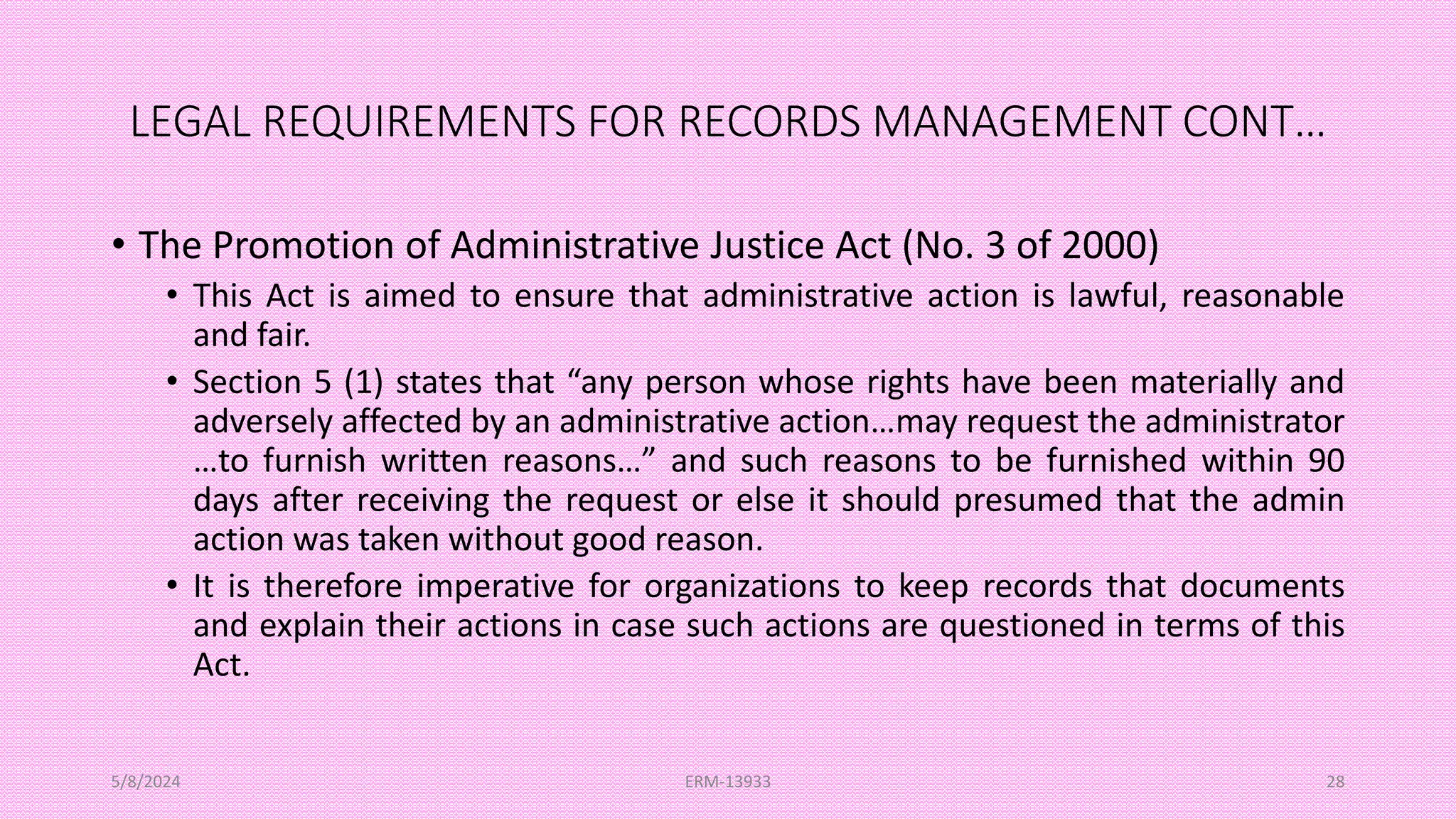 LEGAL REQUIREMENTS FOR RECORDS MANAGEMENT CONT…
• The Promotion of Administrative Justice Act (No. 3 of 2000)
• This Act is aimed to ensure that administrative action is lawful, reasonable
and fair.
• Section 5 (1) states that “any person whose rights have been materially and
adversely affected by an administrative action…may request the administrator
…to furnish written reasons…” and such reasons to be furnished within 90
days after receiving the request or else it should presumed that the admin
action was taken without good reason.
• It is therefore imperative for organizations to keep records that documents
and explain their actions in case such actions are questioned in terms of this
Act.
5/8/2024 ERM-13933 28
 