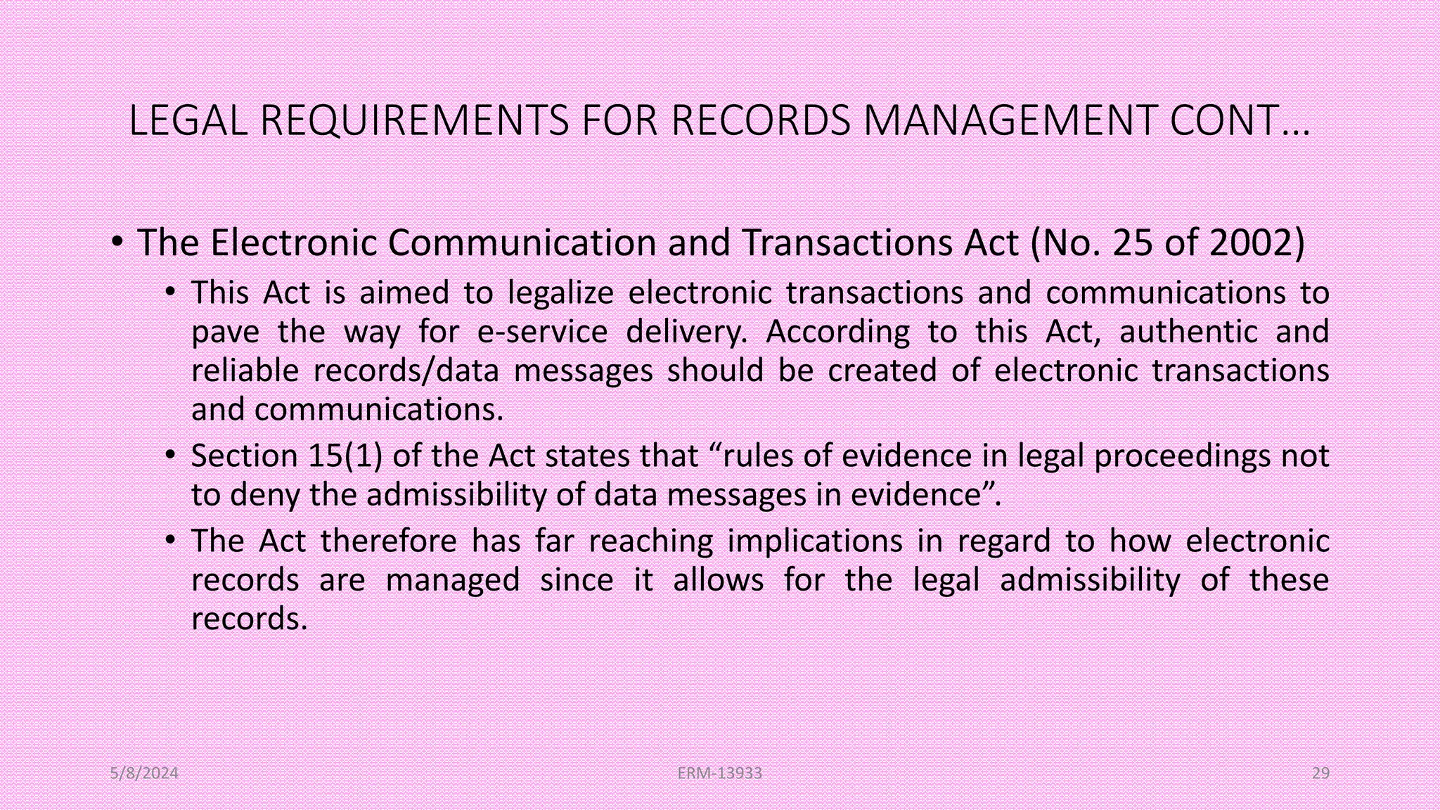LEGAL REQUIREMENTS FOR RECORDS MANAGEMENT CONT…
• The Electronic Communication and Transactions Act (No. 25 of 2002)
• This Act is aimed to legalize electronic transactions and communications to
pave the way for e-service delivery. According to this Act, authentic and
reliable records/data messages should be created of electronic transactions
and communications.
• Section 15(1) of the Act states that “rules of evidence in legal proceedings not
to deny the admissibility of data messages in evidence”.
• The Act therefore has far reaching implications in regard to how electronic
records are managed since it allows for the legal admissibility of these
records.
5/8/2024 ERM-13933 29
 