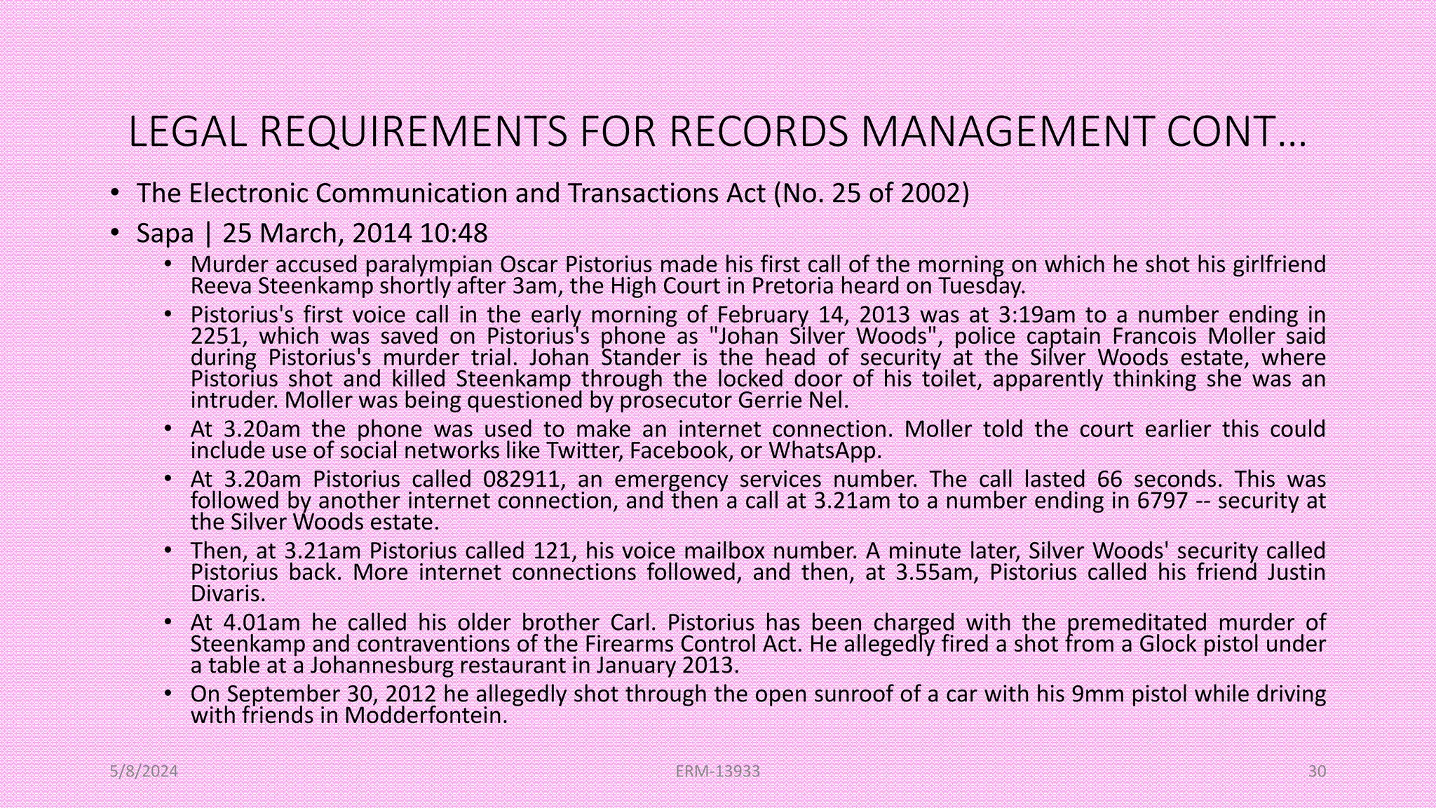 LEGAL REQUIREMENTS FOR RECORDS MANAGEMENT CONT…
• The Electronic Communication and Transactions Act (No. 25 of 2002)
• Sapa | 25 March, 2014 10:48
• Murder accused paralympian Oscar Pistorius made his first call of the morning on which he shot his girlfriend
Reeva Steenkamp shortly after 3am, the High Court in Pretoria heard on Tuesday.
• Pistorius's first voice call in the early morning of February 14, 2013 was at 3:19am to a number ending in
2251, which was saved on Pistorius's phone as "Johan Silver Woods", police captain Francois Moller said
during Pistorius's murder trial. Johan Stander is the head of security at the Silver Woods estate, where
Pistorius shot and killed Steenkamp through the locked door of his toilet, apparently thinking she was an
intruder. Moller was being questioned by prosecutor Gerrie Nel.
• At 3.20am the phone was used to make an internet connection. Moller told the court earlier this could
include use of social networks like Twitter, Facebook, or WhatsApp.
• At 3.20am Pistorius called 082911, an emergency services number. The call lasted 66 seconds. This was
followed by another internet connection, and then a call at 3.21am to a number ending in 6797 -- security at
the Silver Woods estate.
• Then, at 3.21am Pistorius called 121, his voice mailbox number. A minute later, Silver Woods' security called
Pistorius back. More internet connections followed, and then, at 3.55am, Pistorius called his friend Justin
Divaris.
• At 4.01am he called his older brother Carl. Pistorius has been charged with the premeditated murder of
Steenkamp and contraventions of the Firearms Control Act. He allegedly fired a shot from a Glock pistol under
a table at a Johannesburg restaurant in January 2013.
• On September 30, 2012 he allegedly shot through the open sunroof of a car with his 9mm pistol while driving
with friends in Modderfontein.
5/8/2024 ERM-13933 30
 