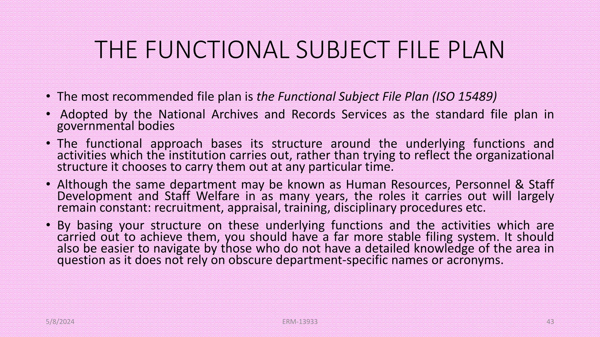THE FUNCTIONAL SUBJECT FILE PLAN
• The most recommended file plan is the Functional Subject File Plan (ISO 15489)
• Adopted by the National Archives and Records Services as the standard file plan in
governmental bodies
• The functional approach bases its structure around the underlying functions and
activities which the institution carries out, rather than trying to reflect the organizational
structure it chooses to carry them out at any particular time.
• Although the same department may be known as Human Resources, Personnel & Staff
Development and Staff Welfare in as many years, the roles it carries out will largely
remain constant: recruitment, appraisal, training, disciplinary procedures etc.
• By basing your structure on these underlying functions and the activities which are
carried out to achieve them, you should have a far more stable filing system. It should
also be easier to navigate by those who do not have a detailed knowledge of the area in
question as it does not rely on obscure department-specific names or acronyms.
5/8/2024 ERM-13933 43
 