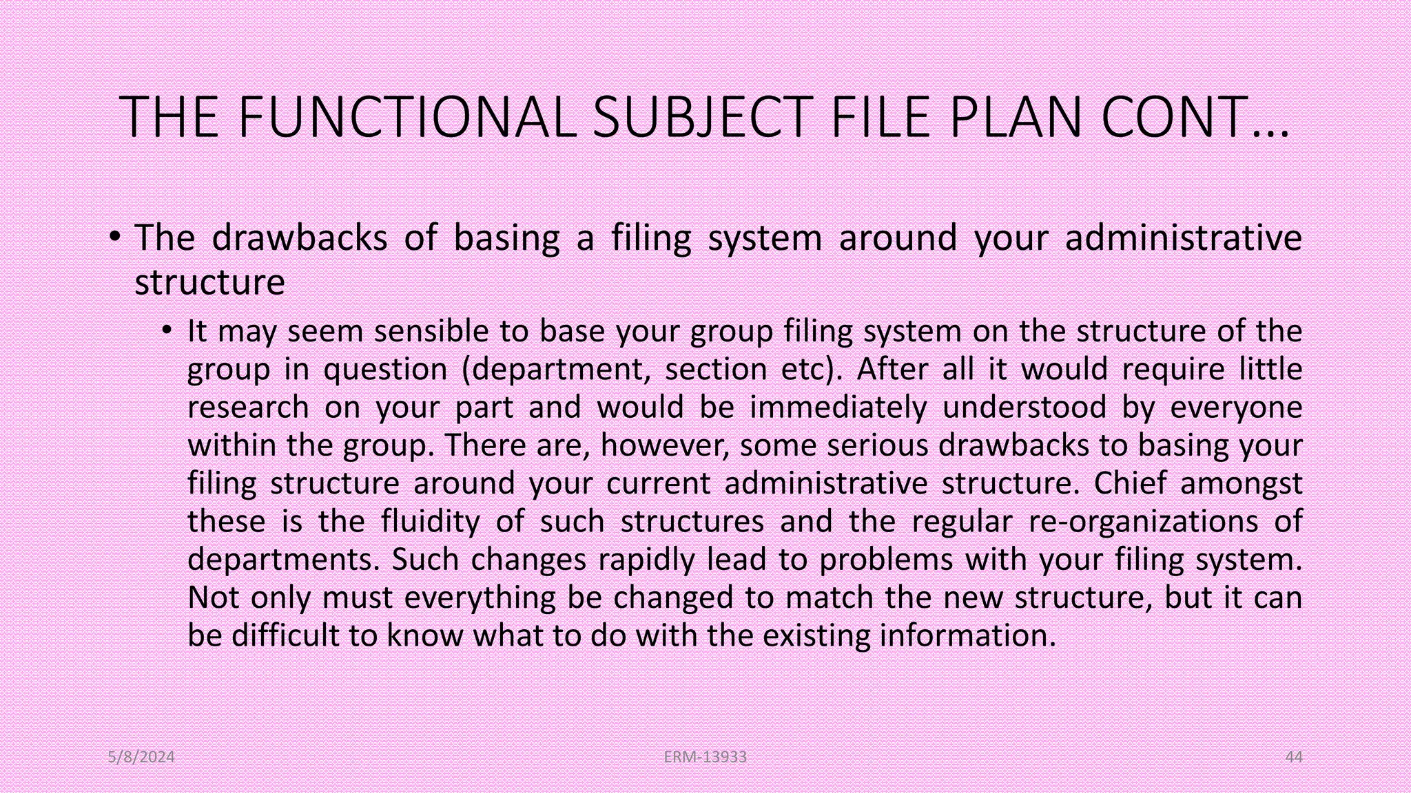 THE FUNCTIONAL SUBJECT FILE PLAN CONT…
• The drawbacks of basing a filing system around your administrative
structure
• It may seem sensible to base your group filing system on the structure of the
group in question (department, section etc). After all it would require little
research on your part and would be immediately understood by everyone
within the group. There are, however, some serious drawbacks to basing your
filing structure around your current administrative structure. Chief amongst
these is the fluidity of such structures and the regular re-organizations of
departments. Such changes rapidly lead to problems with your filing system.
Not only must everything be changed to match the new structure, but it can
be difficult to know what to do with the existing information.
5/8/2024 ERM-13933 44
 