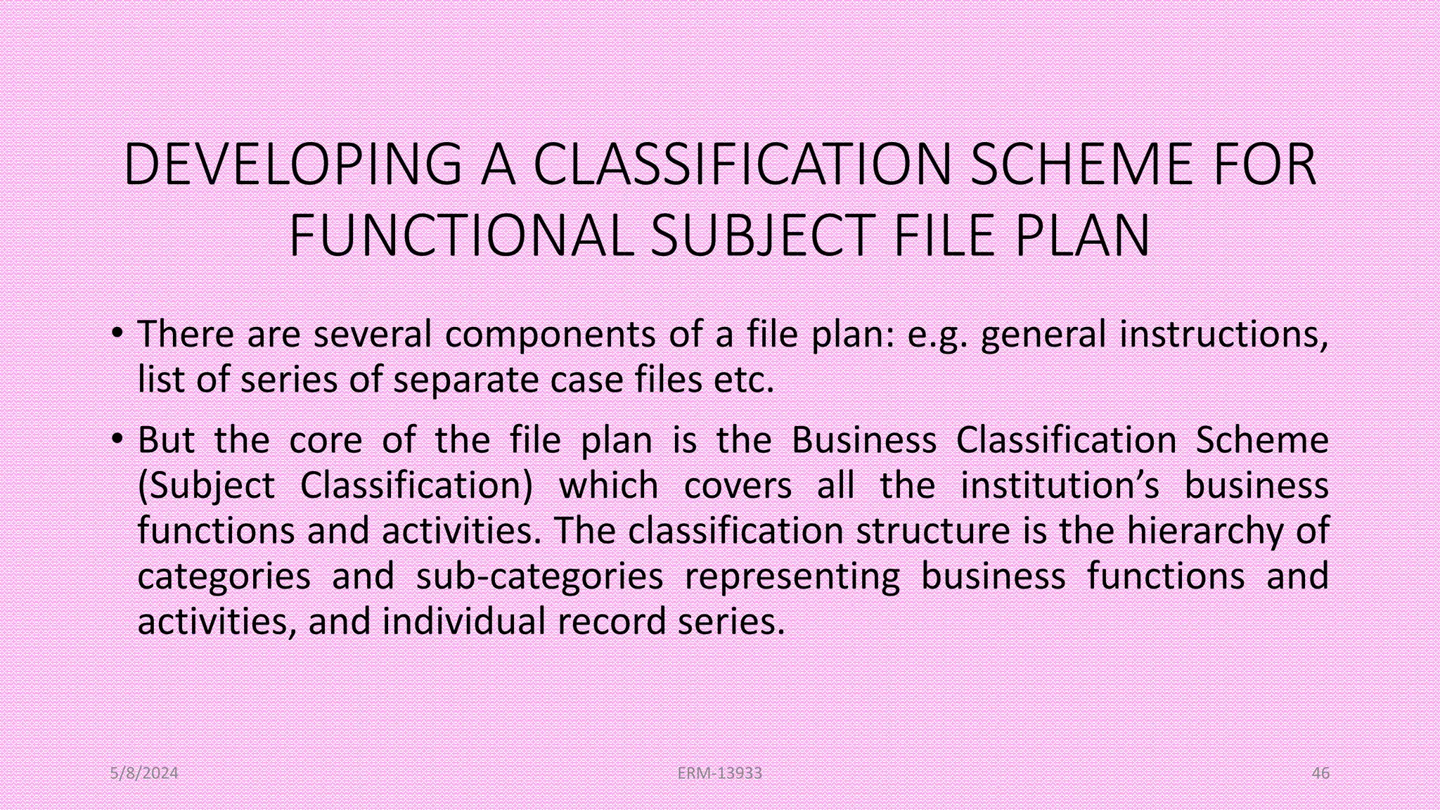 DEVELOPING A CLASSIFICATION SCHEME FOR
FUNCTIONAL SUBJECT FILE PLAN
• There are several components of a file plan: e.g. general instructions,
list of series of separate case files etc.
• But the core of the file plan is the Business Classification Scheme
(Subject Classification) which covers all the institution’s business
functions and activities. The classification structure is the hierarchy of
categories and sub-categories representing business functions and
activities, and individual record series.
5/8/2024 ERM-13933 46
 