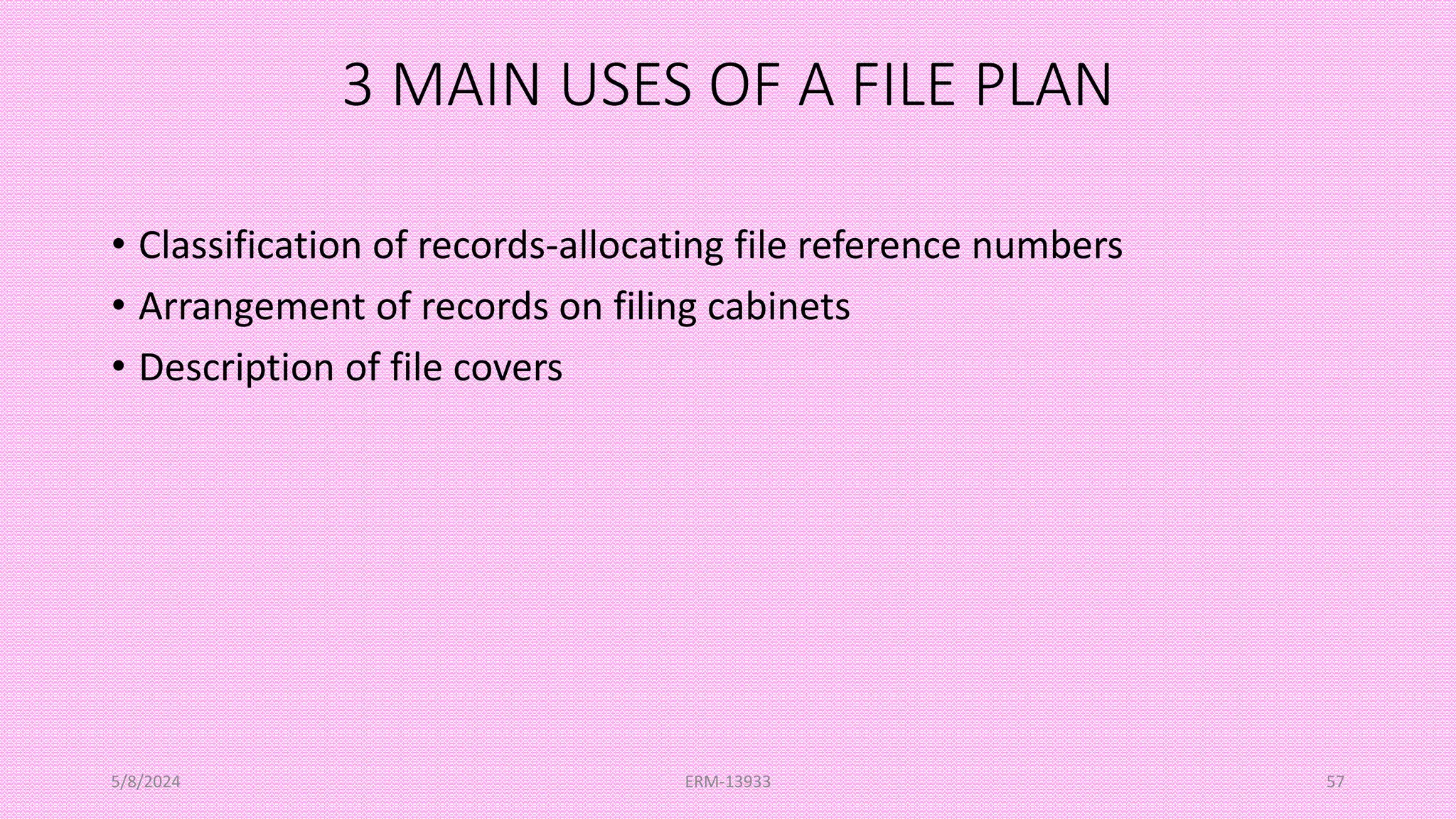 3 MAIN USES OF A FILE PLAN
• Classification of records-allocating file reference numbers
• Arrangement of records on filing cabinets
• Description of file covers
5/8/2024 ERM-13933 57
 